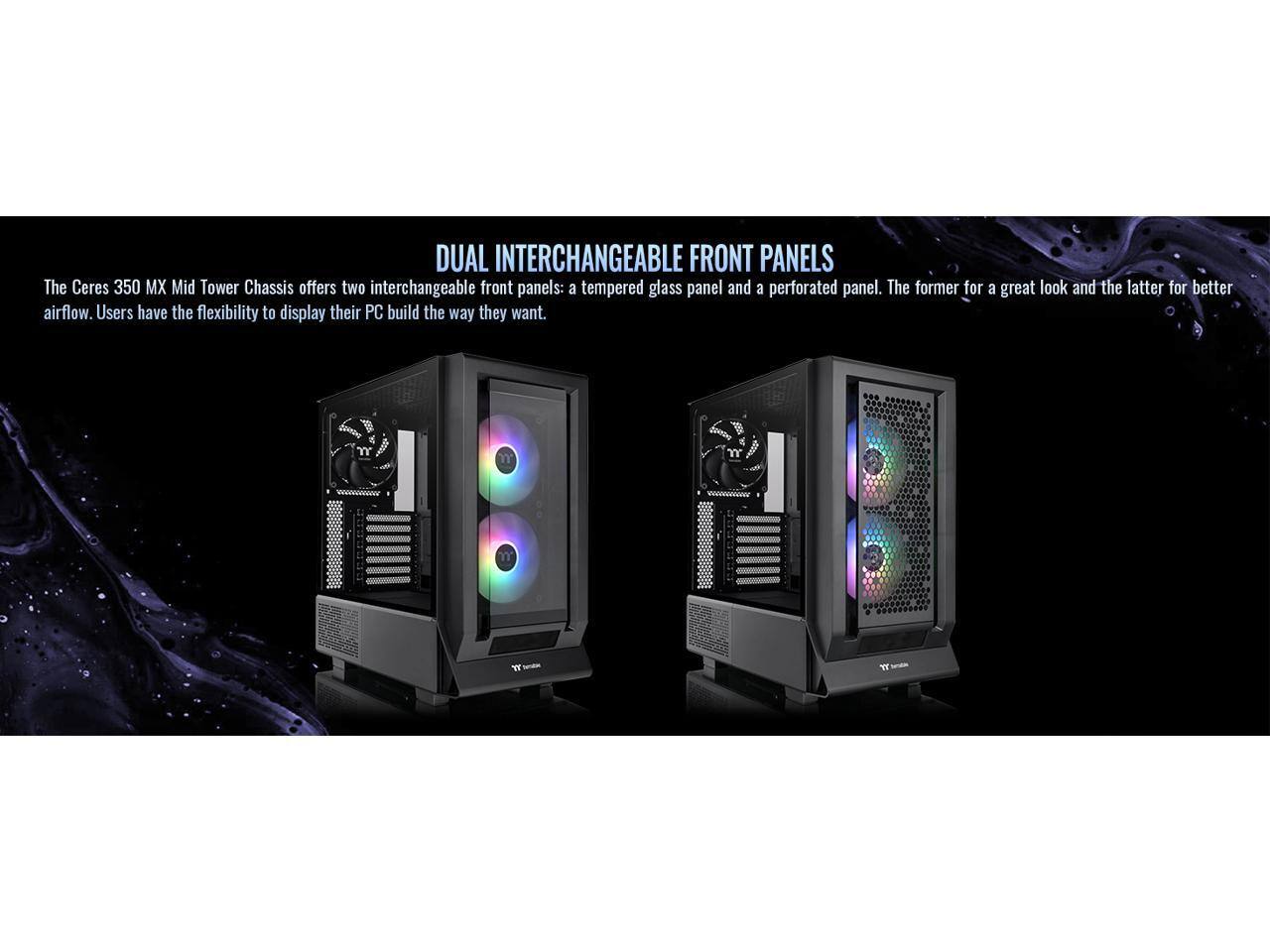 DUAL INTERCHANGEABLE FRONT PANELS

The Ceres 350 MX Mid Tower Chassis offers two interchangeable front panels: a tempered glass panel and a perforated panel. The former for a great look and the latter for better airflow. Users have the flexibility to display their PC build the way they want.