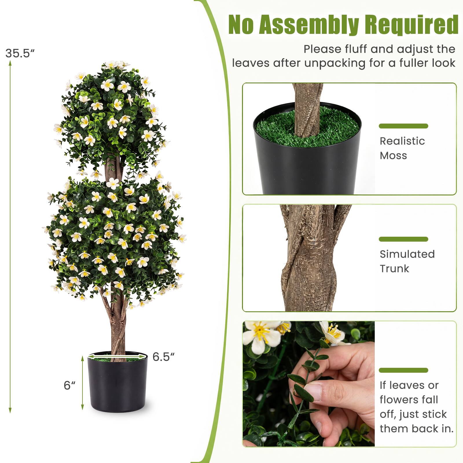 35.5"

No Assembly Required

Please fluff and adjust the leaves after unpacking for a fuller look

Realistic Moss

Simulated Trunk

6.5"

6"

If leaves or flowers fall off, just stick them back in.