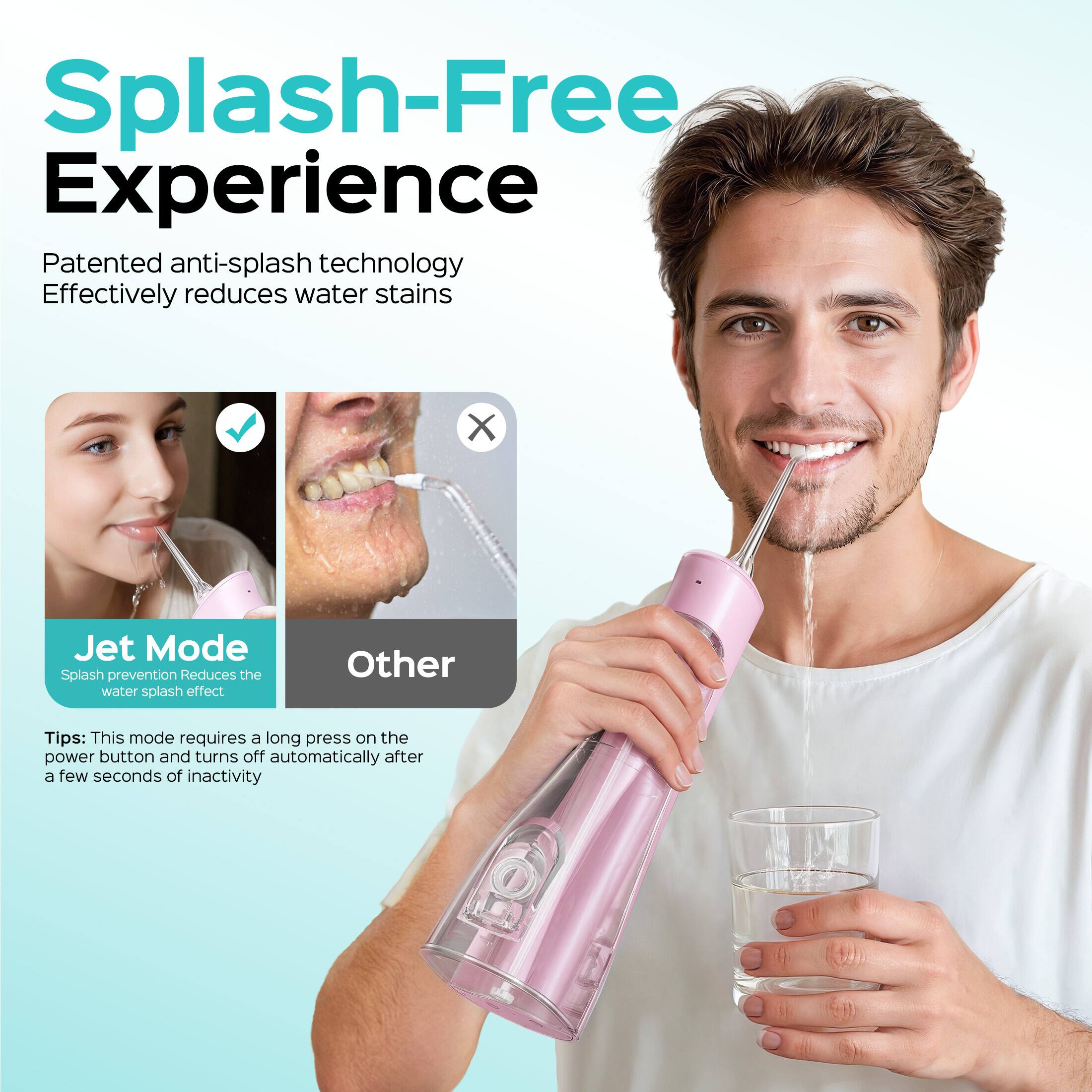 Splash-Free Experience

Patented anti-splash technology
Effectively reduces water stains

Jet Mode
Splash prevention
Reduces the water splash effect

Other

Tips: This mode requires a long press on the power button and turns off automatically after a few seconds of inactivity