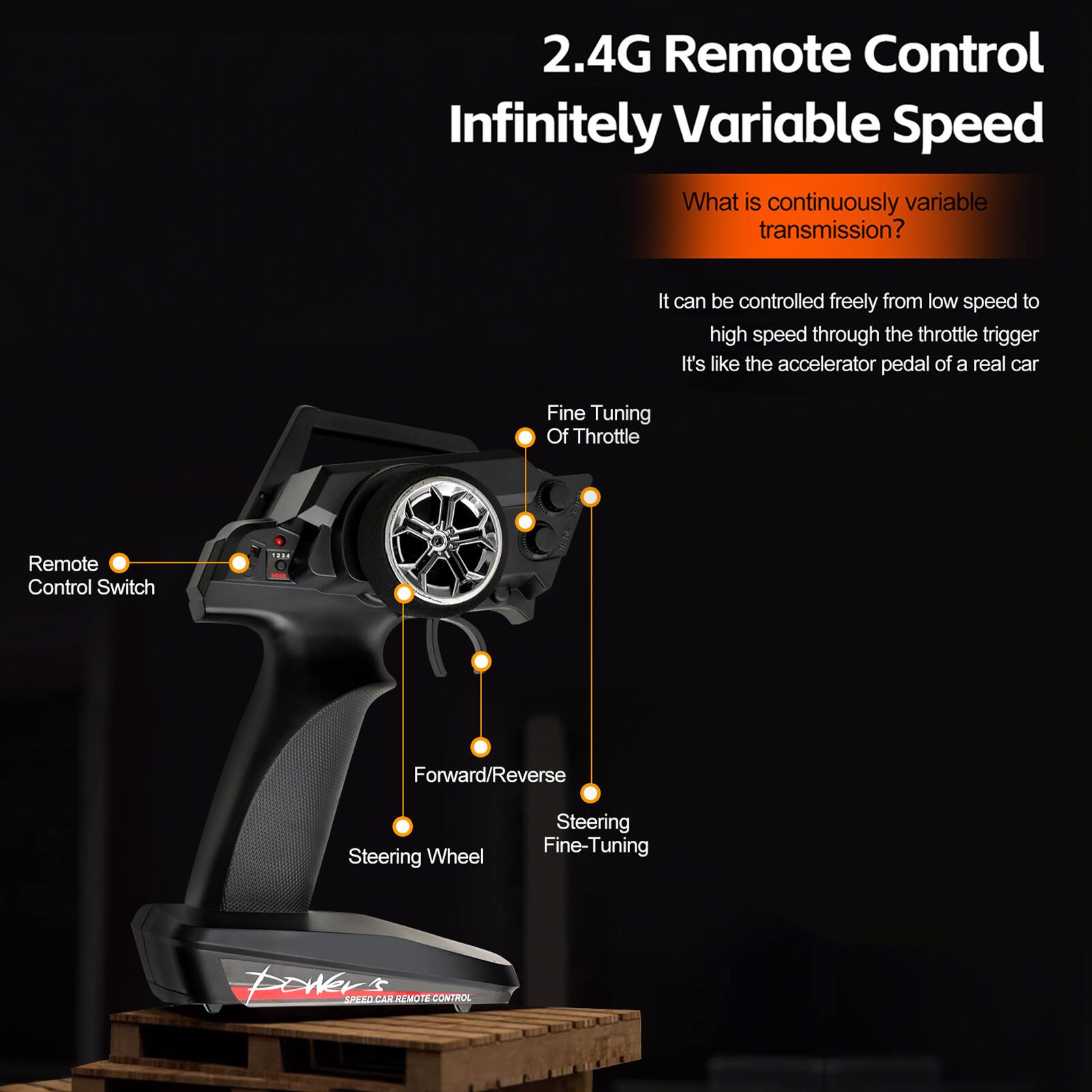 2.4G Remote Control Infinitely Variable Speed

What is continuously variable transmission?

It can be controlled freely from low speed to high speed through the throttle trigger. It's like the accelerator pedal of a real car.

- Fine Tuning Of Throttle
- Remote Control Switch
- Forward/Reverse
- Steering Wheel
- Steering Fine-Tuning