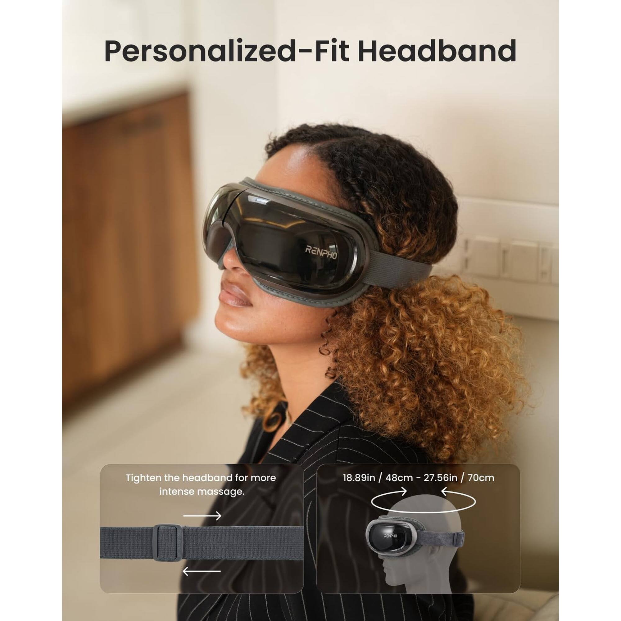 Personalized-Fit Headband RENPHO

Tighten the headband for more intense massage.

18.89in / 48cm - 27.56in / 70cm