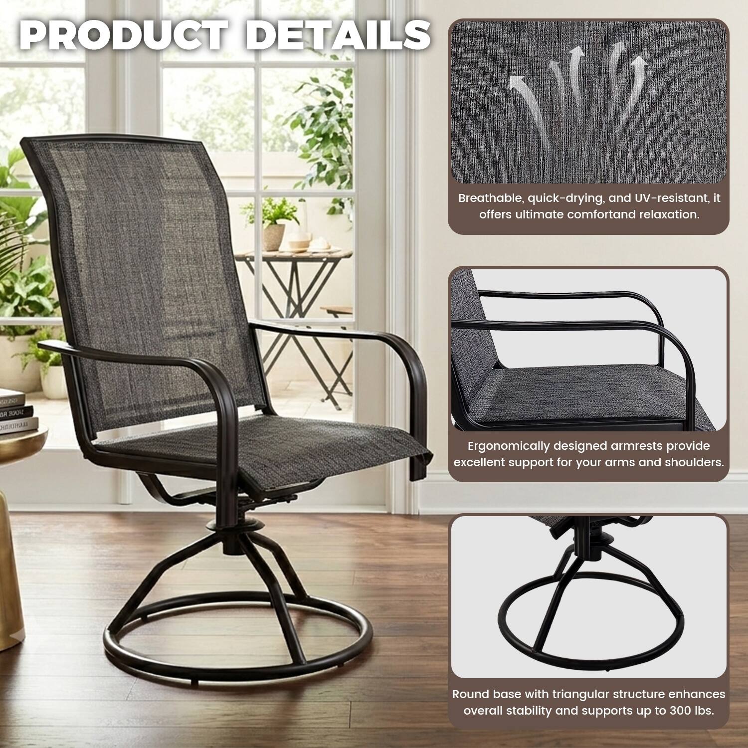PRODUCT DETAILS

Breathable, quick-drying, and UV-resistant, it offers ultimate comfort and relaxation.

Ergonomically designed armrests provide excellent support for your arms and shoulders.

Round base with triangular structure enhances overall stability and supports up to 300 lbs.