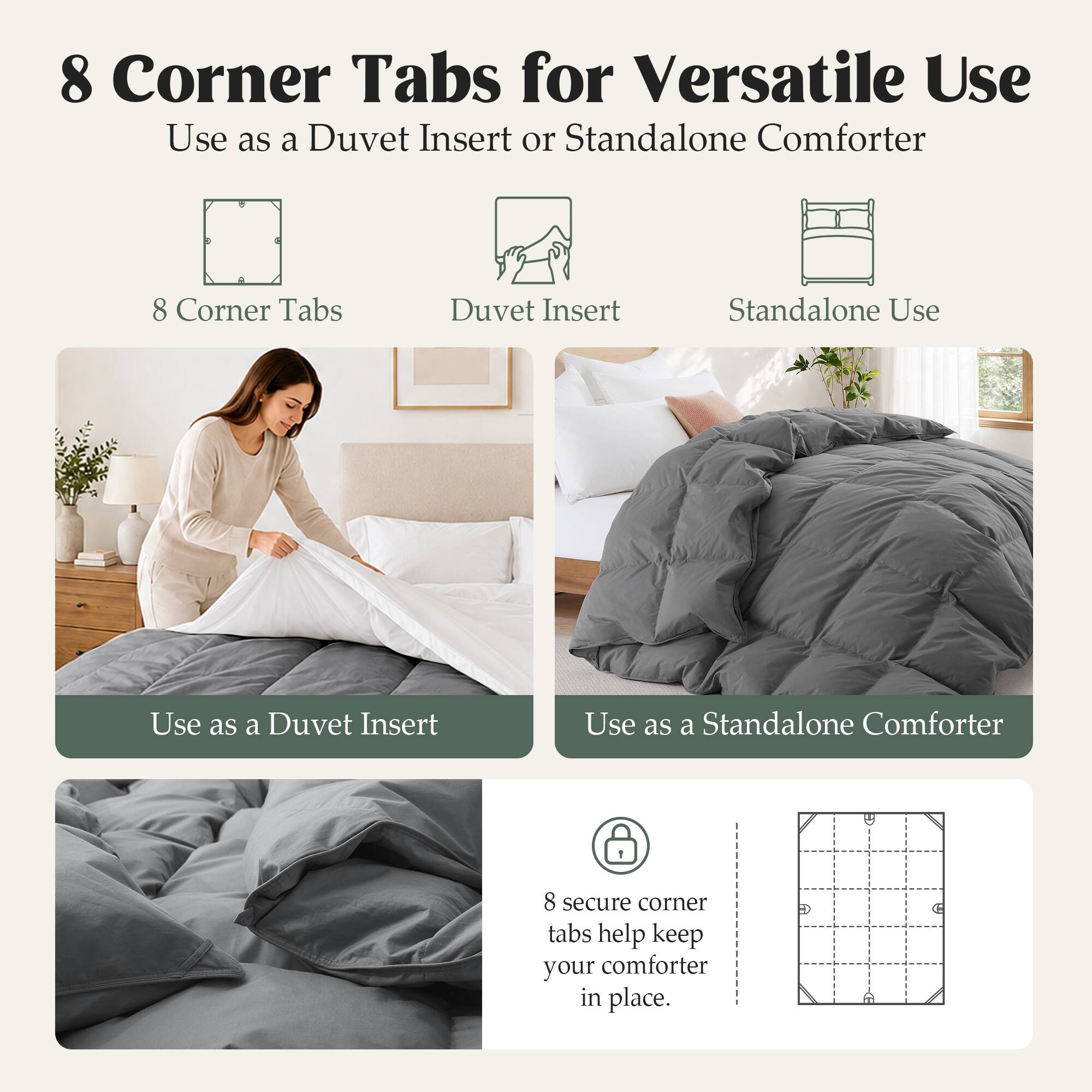 8 Corner Tabs for Versatile Use  
Use as a Duvet Insert or Standalone Comforter  

8 Corner Tabs  
Duvet Insert  
Standalone Use  

Use as a Duvet Insert  
Use as a Standalone Comforter  

8 secure corner tabs help keep your comforter in place.