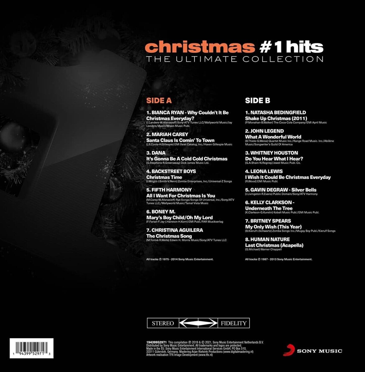 **Christmas #1 Hits The Ultimate Collection**

**Side A**

1. Bianca Ryan  
   Why Couldn't It Be Christmas Everyday?  
   (Landon Music/Western Music)

2. Mariah Carey  
   Santa Claus Is Comin' To Town  
   (Hoomp Cataloa nc/Taven Gillespie Music)

3. Dana  
   It's Gonna Be Cold Cold Christmas  
   (James Muae)

4. Backstreet Boys  
   Christmas Time  
   (DWright S Rod Pombe Enterprises Songs)

5. Fifth Harmony  
   All I Want For Christmas Is You  
   (Munacim Songs/Songs Universal Tunes/Wallyworld Music)

6. Boney M.  
   Mary's Boy Child/Oh My Lord  
   (Ull/RAR Musicvering)

7. Christina Aguilera  
   The Christmas Song  
   (Gavin DeGraw Silver Bells)

8. Kelly Clarkson  
   Underneath The Tree  
   (KClarkson-G.Kurst Ruban Music Publ)

**Side B**

1. Natasha Bedingfield  
   Shake Up Christmas (2011)  
   (Monatan-a Vocke Company/EM Music)

2. John Legend  
