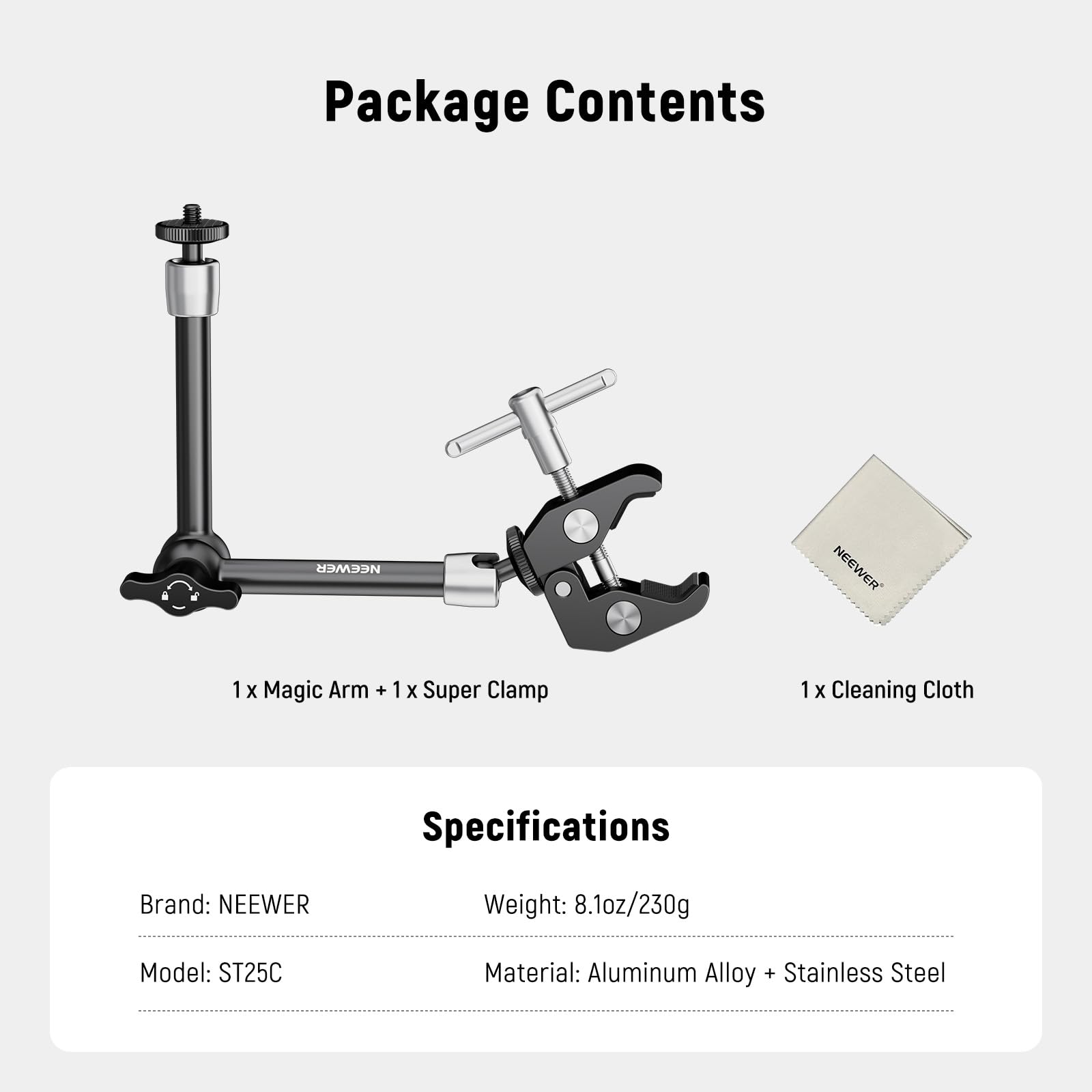 Package Contents  
NEEWER  
1 x Magic Arm + 1 x Super Clamp  
1 x Cleaning Cloth  

Specifications  
Brand: NEEWER  
Weight: 8.1oz/230g  
Model: ST25C  
Material: Aluminum Alloy + Stainless Steel