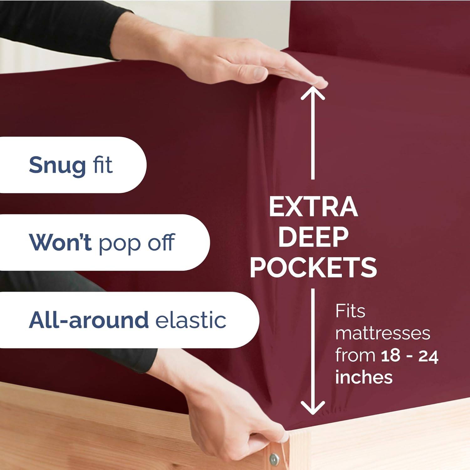 Snug fit  
Won't pop off  
EXTRA DEEP POCKETS  
All-around elastic  
Fits mattresses from 18 - 24 inches