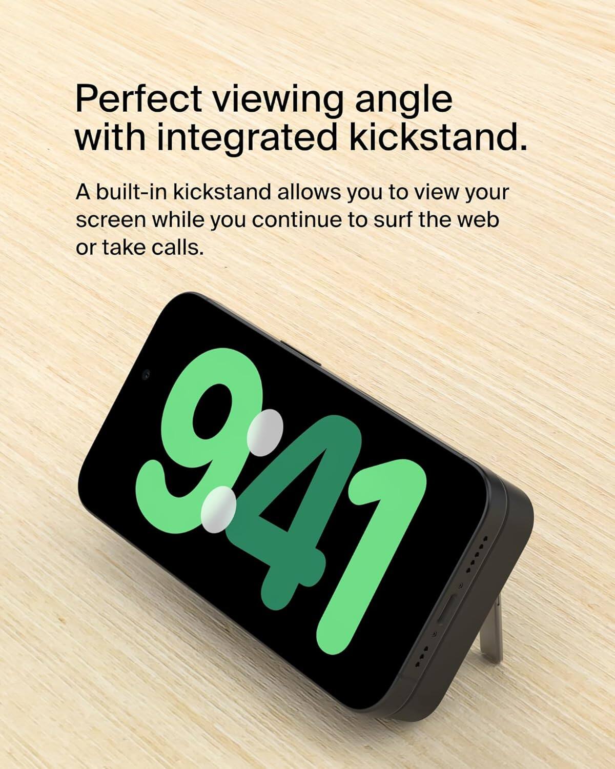 Perfect viewing angle with integrated kickstand.

A built-in kickstand allows you to view your screen while you continue to surf the web or take calls.