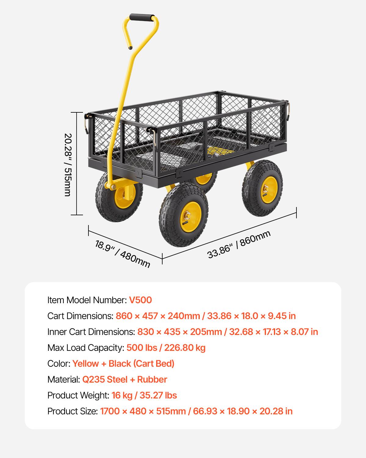 20.28" 515mm 18.9" 480mm 860mm 33.86" Item Model Number: V500 Cart Dimensions: 860 x 457 x 240mm 33.86 x 18.0 x 9.45 in Inner Cart Dimensions: 830 x 435 x 205mm 32.68 x 17.13 x 8.07 in Max Load Capacity: 500 lbs 226.80 kg Color: Yellow + Black (Cart Bed) Material: Q235 Steel + Rubber Product Weight: 16 kg / 35.27 lbs Product Size: 1700 x 480 x 515mm 66.93 x 18.90 x 20.28 in