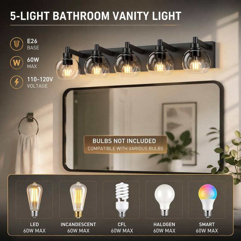 5-LIGHT BATHROOM VANITY LIGHT

E26 BASE

60W MAX

110-120V VOLTAGE

BULBS NOT INCLUDED COMPATIBLE WITH VARIOUS BULBS

LED 60W MAX

INCANDESCENT 60W MAX

CFL 60W MAX

HALOGEN 60W MAX

SMART 60W MAX