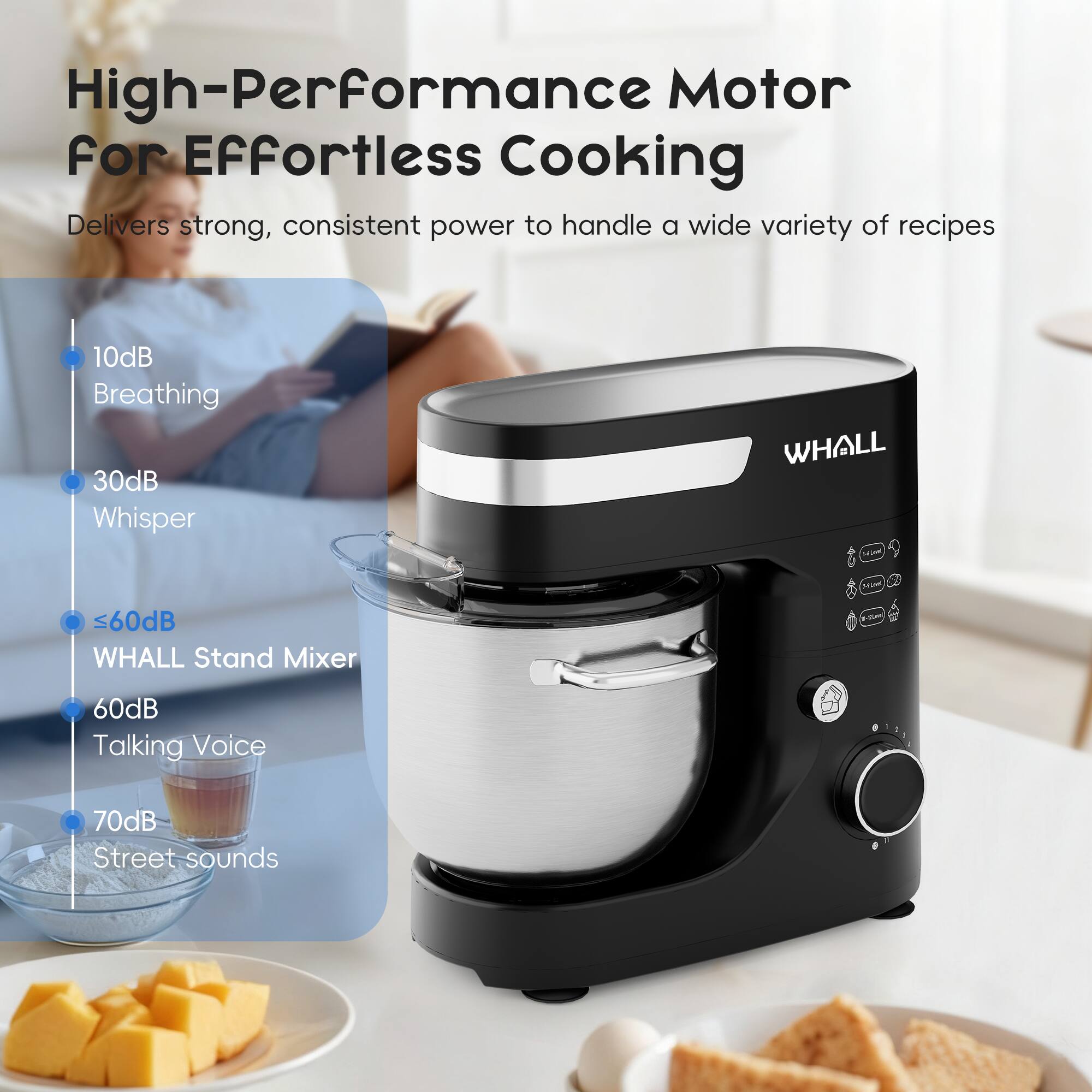 High-Performance Motor for Effortless Cooking

Delivers strong, consistent power to handle a wide variety of recipes

- 10dB Breathing
- 30dB Whisper
- <60dB WHALL Stand Mixer
- 60dB Talking Voice
- 70dB Street sounds