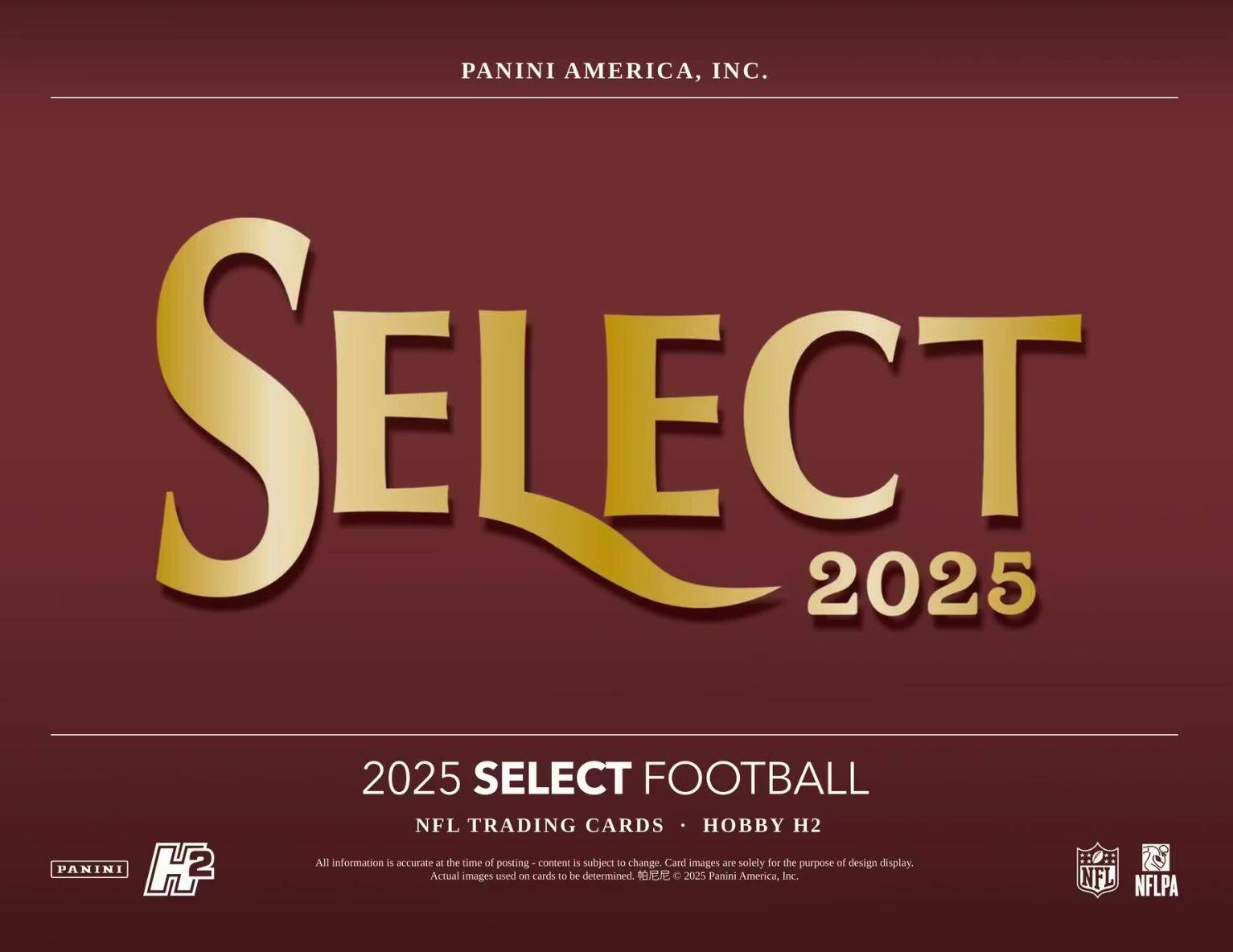 PANINI AMERICA, INC.  
SELECT 2025  

2025 SELECT FOOTBALL  
NFL TRADING CARDS • HOBBY H2  

All information is accurate at the time of posting - content is subject to change. Card images are solely for the purpose of design display. Actual images used on cards to be determined. © 2025 Panini America, Inc.  

NFL NFLPA