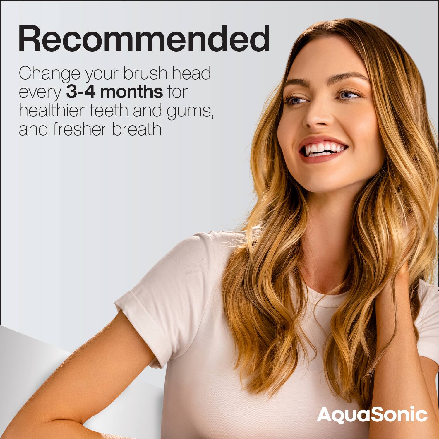 Recommended

Change your brush head every 3-4 months for healthier teeth and gums, and fresher breath

AquaSonic