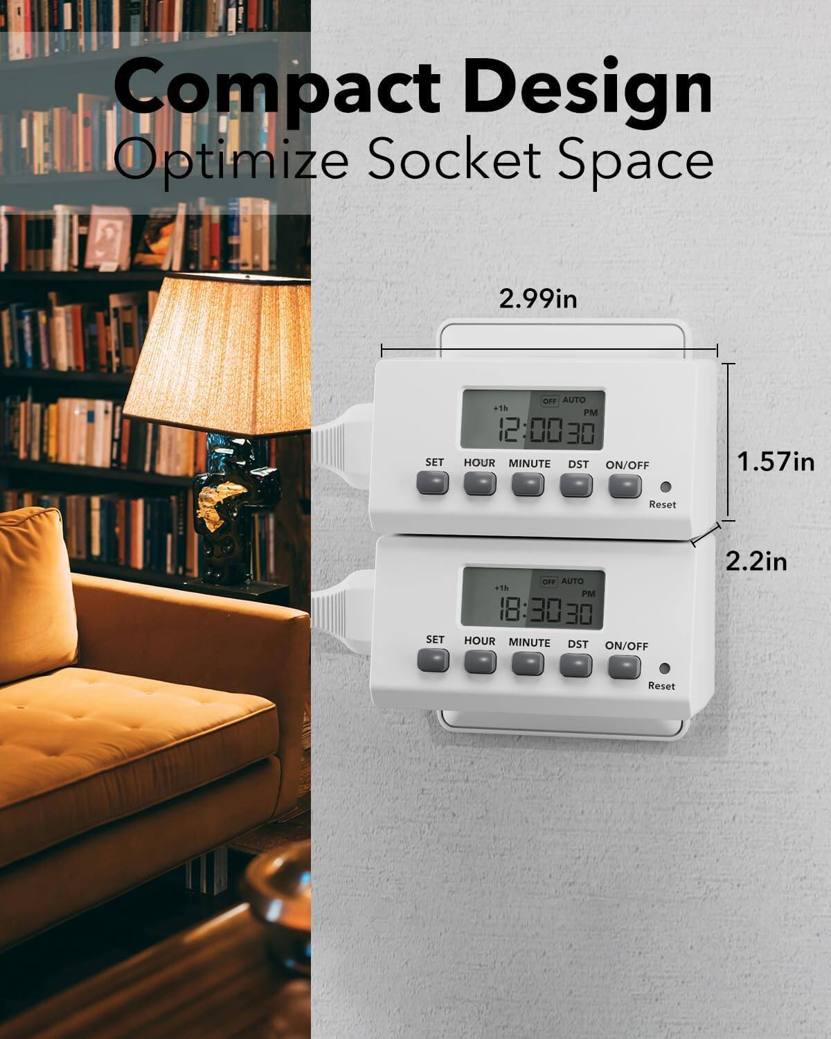 Compact Design Optimize Socket Space

2.99in

SET OFF AUTO +1h PM 12:0030 00 30 HOUR MINUTE DST ON/OFF

1.57in

Reset

SET OFF AUTO +1h PM 18:3030 18 30 HOUR MINUTE DST ON/OFF

2.2in

Reset