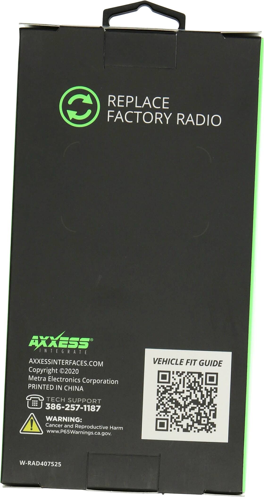 REPLACE FACTORY RADIO

AXXESS INTEGRATE
AXXESSINTERFACES.COM
Copyright 2020 Metra Electronics Corporation
PRINTED IN CHINA

TECH SUPPORT
386-257-1187

WARNING: Cancer and Reproductive Harm
www.P65Warnings.ca.gov

VEHICLE FIT GUIDE

W-RAD407525