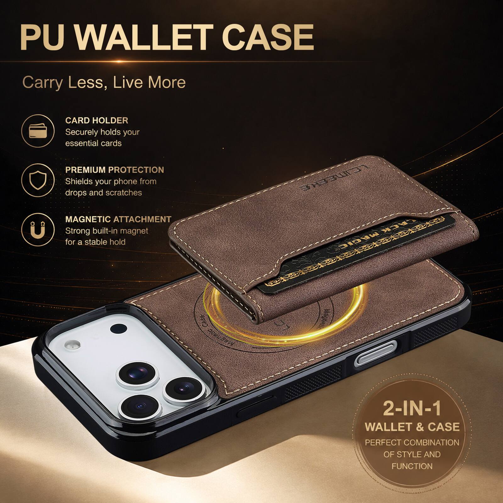 PU WALLET CASE  
Carry Less, Live More  

CARD HOLDER  
Securely holds your essential cards  

PREMIUM PROTECTION  
Shields your phone from drops and scratches  

MAGNETIC ATTACHMENT  
Strong built-in magnet for a stable hold  

2-IN-1 WALLET & CASE  
PERFECT COMBINATION OF STYLE AND FUNCTION