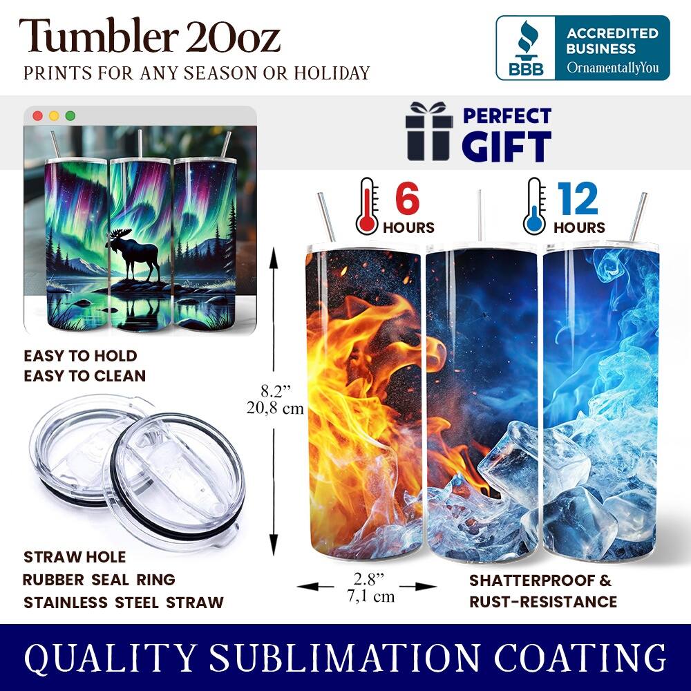 Tumbler 20oz  
PRINTS FOR ANY SEASON OR HOLIDAY  
ACCREDITED BUSINESS BBB OrnamentallyYou  
PERFECT GIFT  
6 HOURS  
12 HOURS  
EASY TO HOLD  
EASY TO CLEAN  
8.2" (20.8 cm)  
STRAW HOLE  
RUBBER SEAL RING  
STAINLESS STEEL STRAW  
2.8" (7.1 cm)  
SHATTERPROOF & RUST-RESISTANCE  
QUALITY SUBLIMATION COATING
