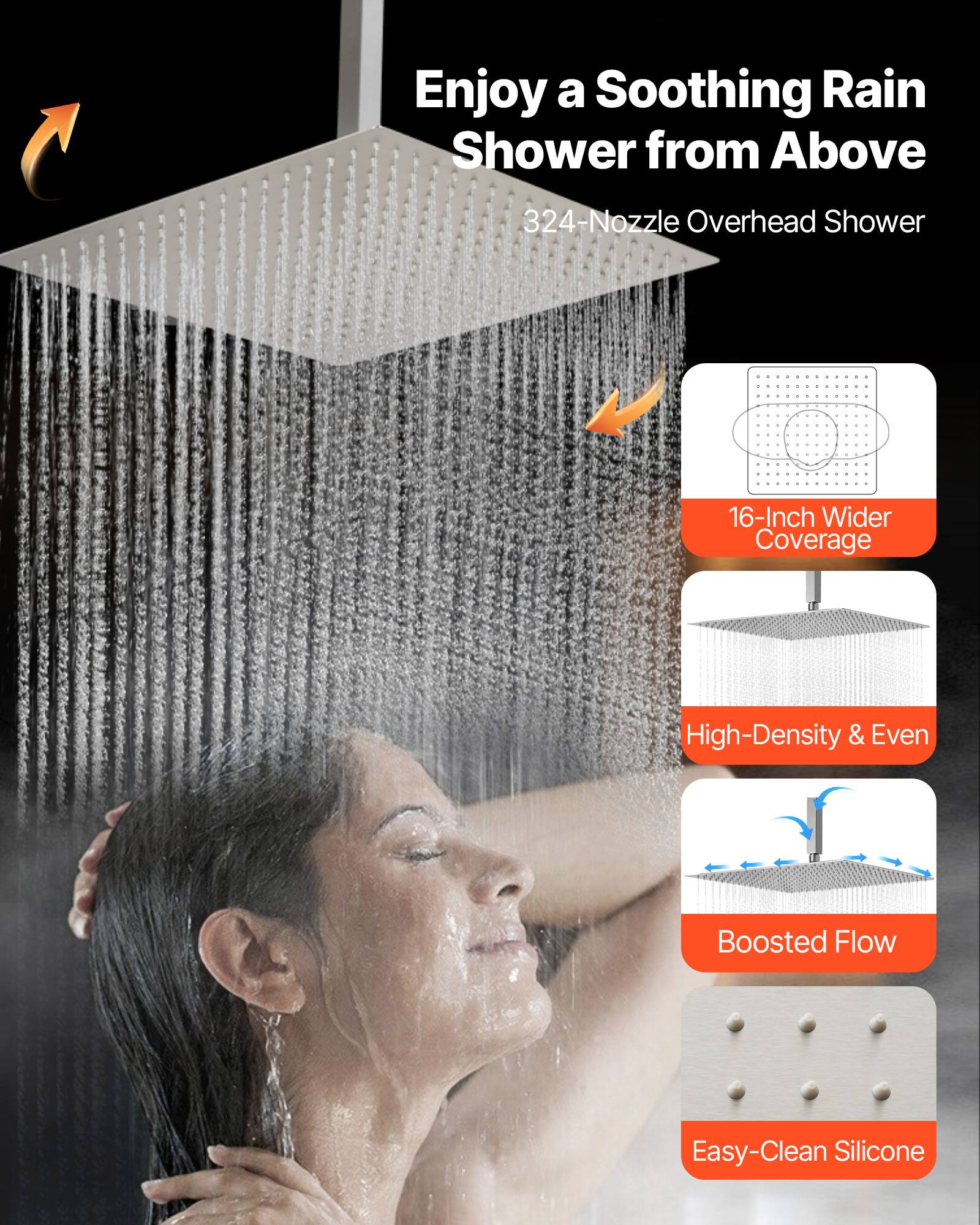 Enjoy a Soothing Rain Shower from Above

324-Nozzle Overhead Shower

16-Inch Wider Coverage

High-Density & Even

Boosted Flow

Easy-Clean Silicone