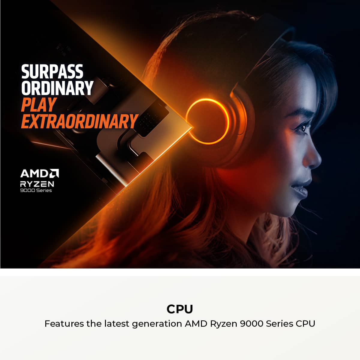 Surpass Ordinary Play Extraordinary AMD Ryzen 9000 Series CPU Features the latest generation AMD Ryzen 9000 Series CPU.