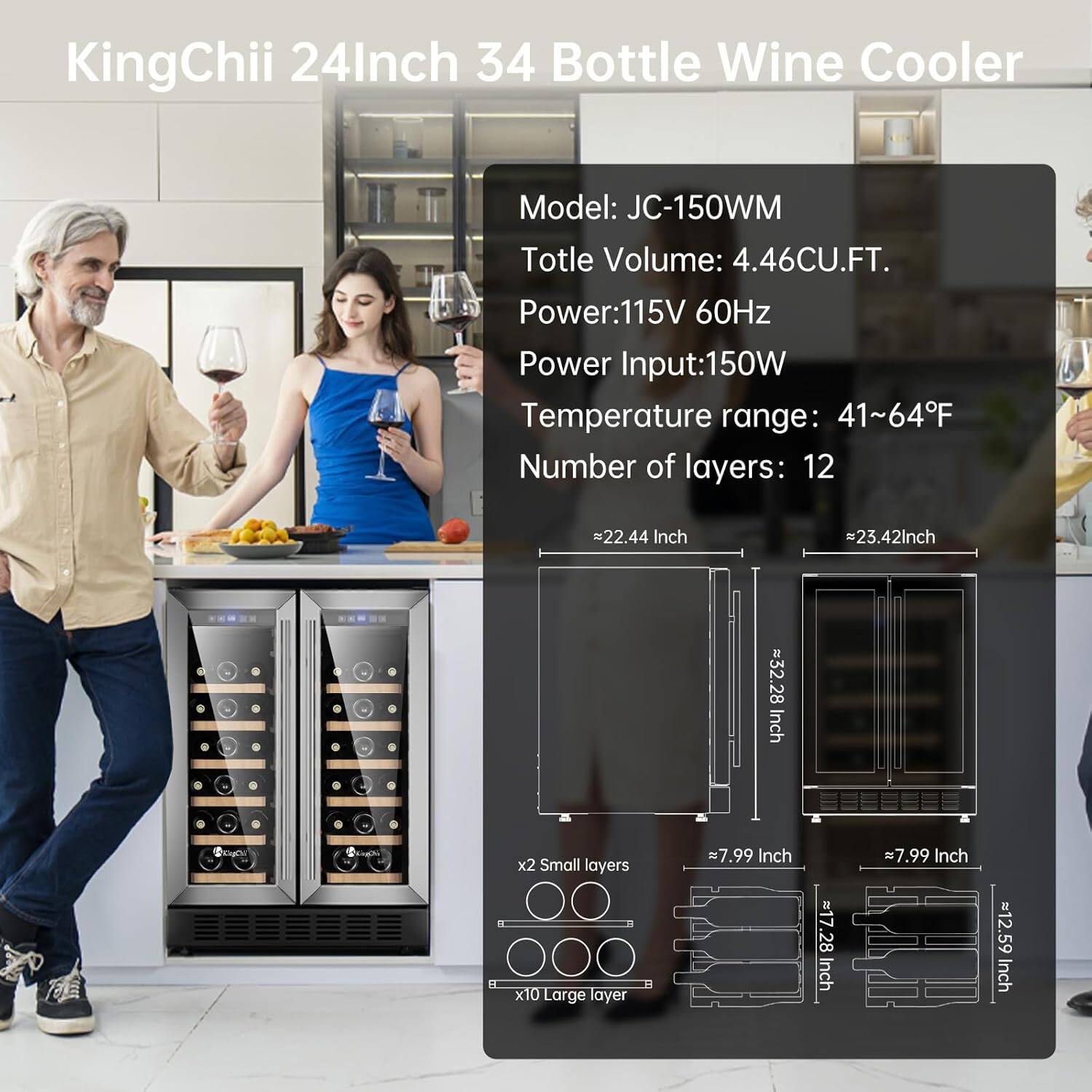 KingChii 24Inch 34 Bottle Wine Cooler  
Model: JC-150WM  
Total Volume: 4.46CU.FT.  
Power: 115V 60Hz  
Power Input: 150W  
Temperature range: 41~64°F  
Number of layers: 12  

Dimensions:  
- Width: 22.44 Inch  
- Height: 32.28 Inch  
- Depth: 23.42 Inch  

Shelf Dimensions:  
- Small layers: 7.99 Inch x 17.28 Inch  
- Large layer: 7.99 Inch x 12.59 Inch