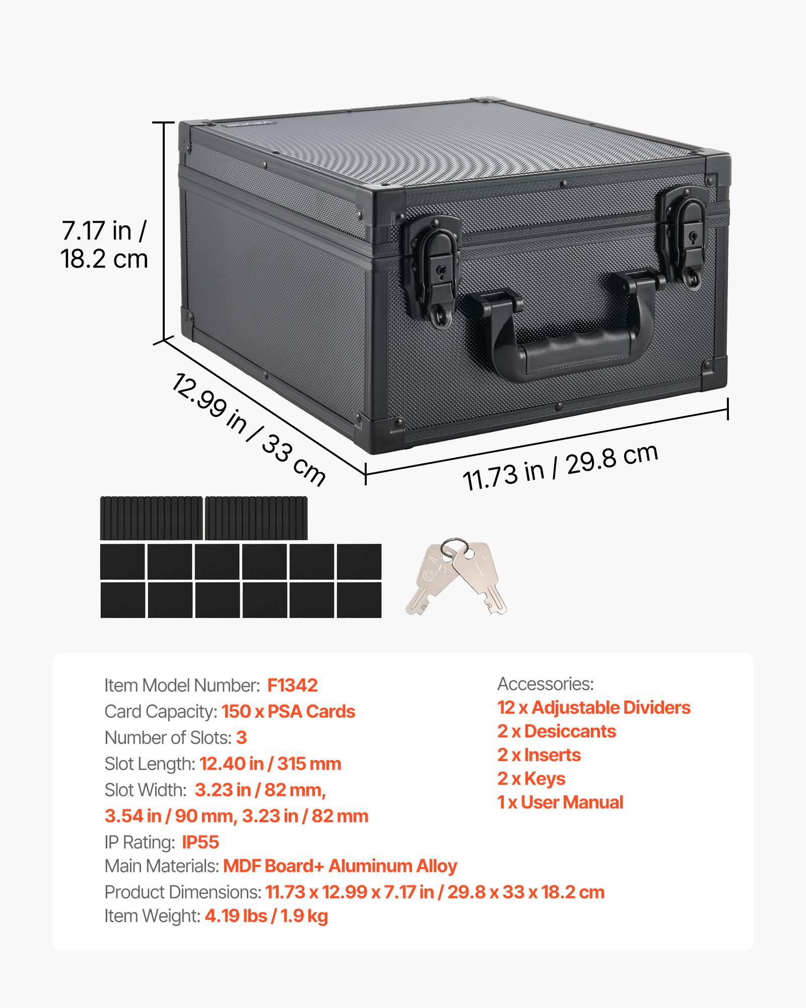 7.17 in / 18.2 cm  
12.99 in / 33 cm  
29.8 cm  
11.73 in / 82 mm  

Item Model Number: F1342  

Accessories:  
- 12 x Adjustable Dividers  
- 2 x Desiccants  
- 2 x Inserts  
- 2 x Keys  
- 1 x User Manual  

Card Capacity: 150 x PSA Cards  

Number of Slots: 3  

Slot Length: 12.40 in / 315 mm  
Slot Width: 3.23 in / 82 mm, 3.54 in / 90 mm, 3.23 in / 82 mm  

IP Rating: IP55  

Main Materials: MDF Board + Aluminum Alloy  

Product Dimensions: 11.73 x 12.99 x 7.17 in / 29.8 x 33 x 18.2 cm  

Item Weight: 4.19 lbs / 1.9 kg
