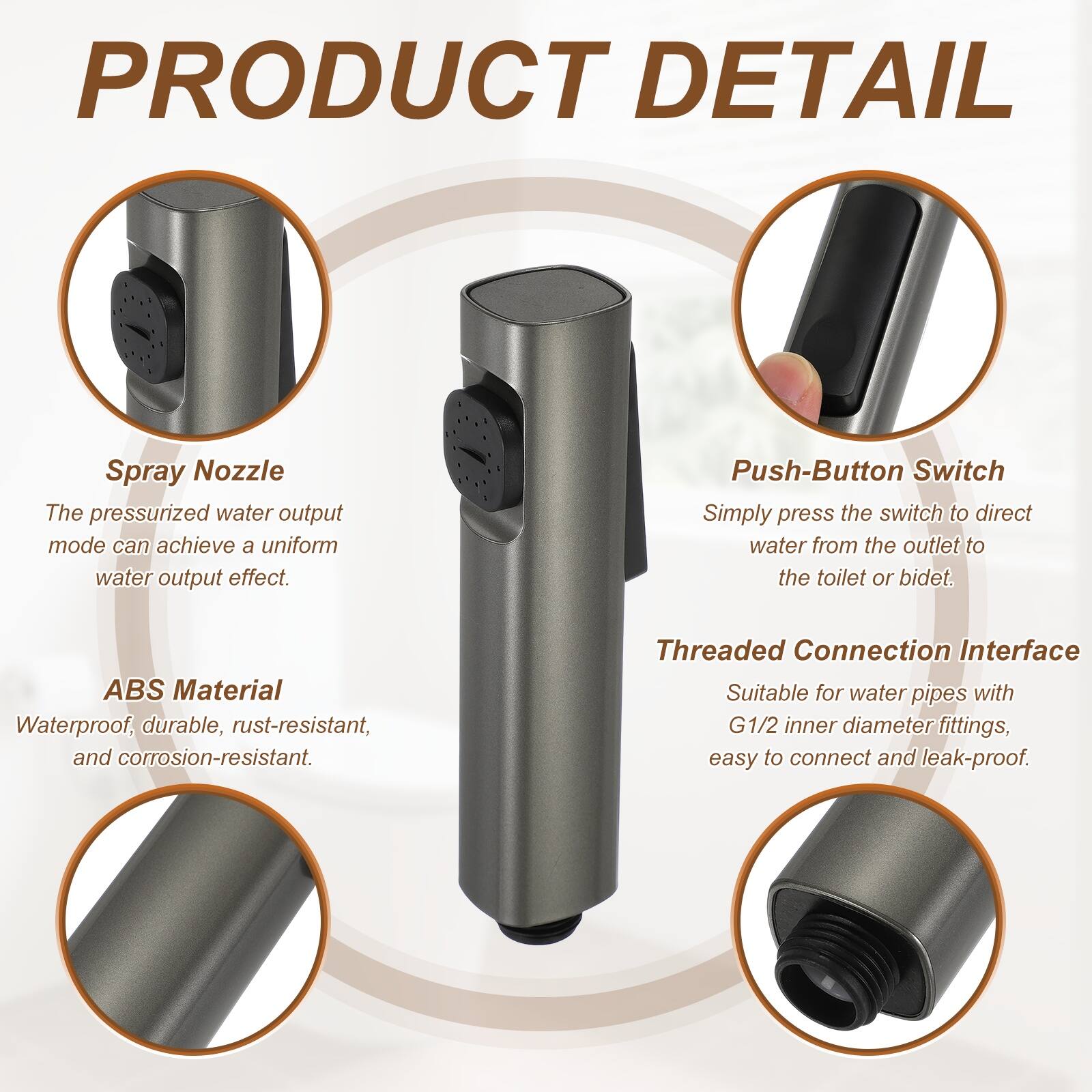 PRODUCT DETAIL

Spray Nozzle
The pressurized water output mode can achieve a uniform water output effect.

Push-Button Switch
Simply press the switch to direct water from the outlet to the toilet or bidet.

ABS Material
Waterproof, durable, rust-resistant, and corrosion-resistant.

Threaded Connection Interface
Suitable for water pipes with G1/2 inner diameter fittings, easy to connect and leak-proof.
