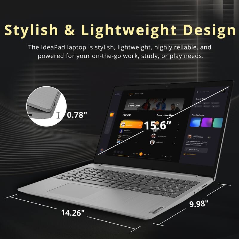 Stylish & Lightweight Design

The IdeaPad laptop is stylish, lightweight, highly reliable, and powered for your on-the-go work, study, or play needs.

- 0.78" (thickness)
- 15.6" (screen size)
- 14.26" (width)
- 9.98" (depth)