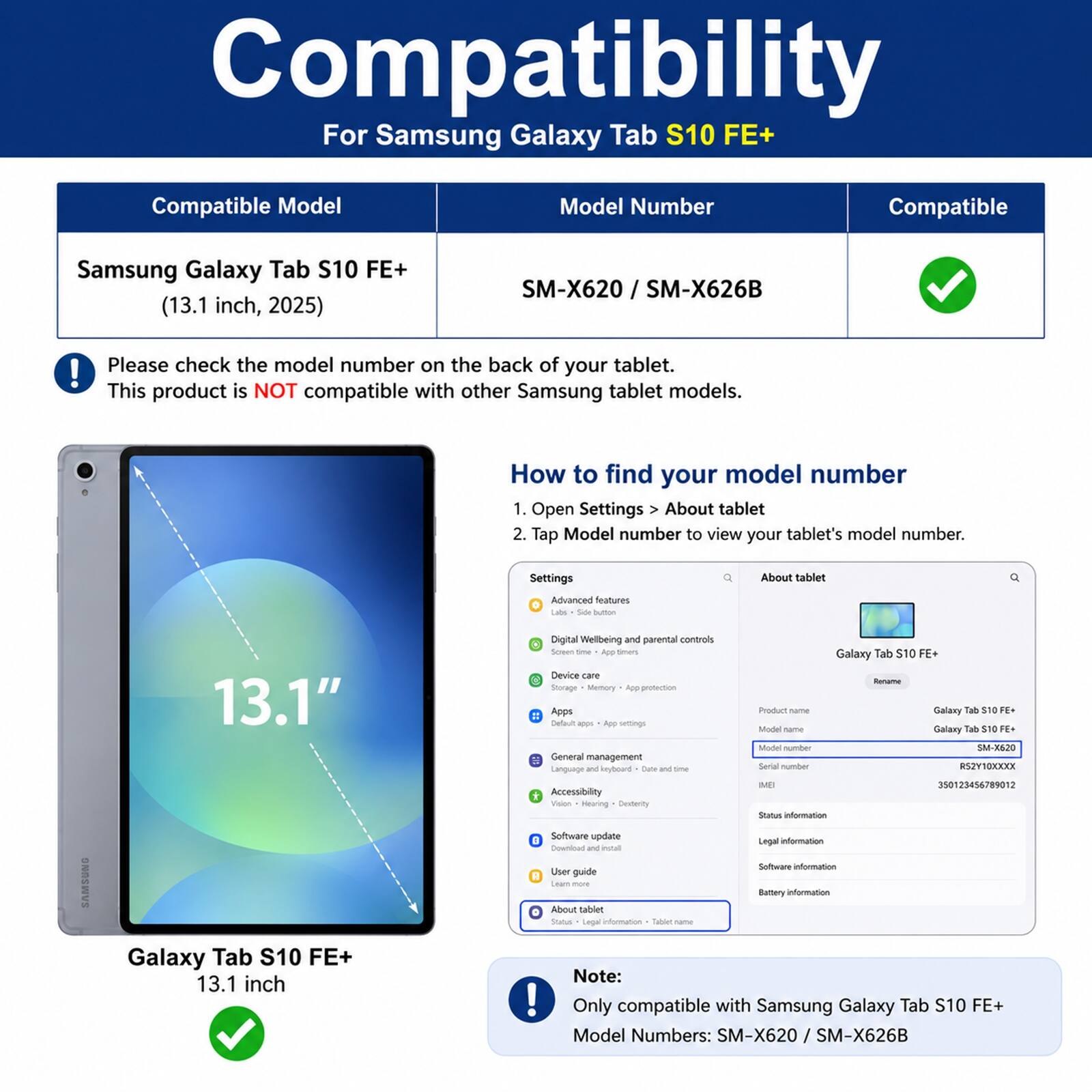 Compatibility  
For Samsung Galaxy Tab S10 FE+  

Compatible Model  
Samsung Galaxy Tab S10 FE+ (13.1 inch, 2025)  
Model Number  
SM-X620 / SM-X626B  

Please check the model number on the back of your tablet.  
This product is NOT compatible with other Samsung tablet models.  

How to find your model number  
1. Open Settings > About tablet  
2. Tap Model number to view your tablet's model number.  

Settings  
About tablet  
Advanced features  
Digital Wellbeing and parental controls  
Device care  
Storage  
Memory  
App protection  
Default apps  
App settings  
General management  
Language and input  
Accessibility  
Vision  
Software update  
Download and install  
User guide  

Note:  
Only compatible with Samsung Galaxy Tab S10 FE+  
Model Numbers: SM-X620 / SM-X626B