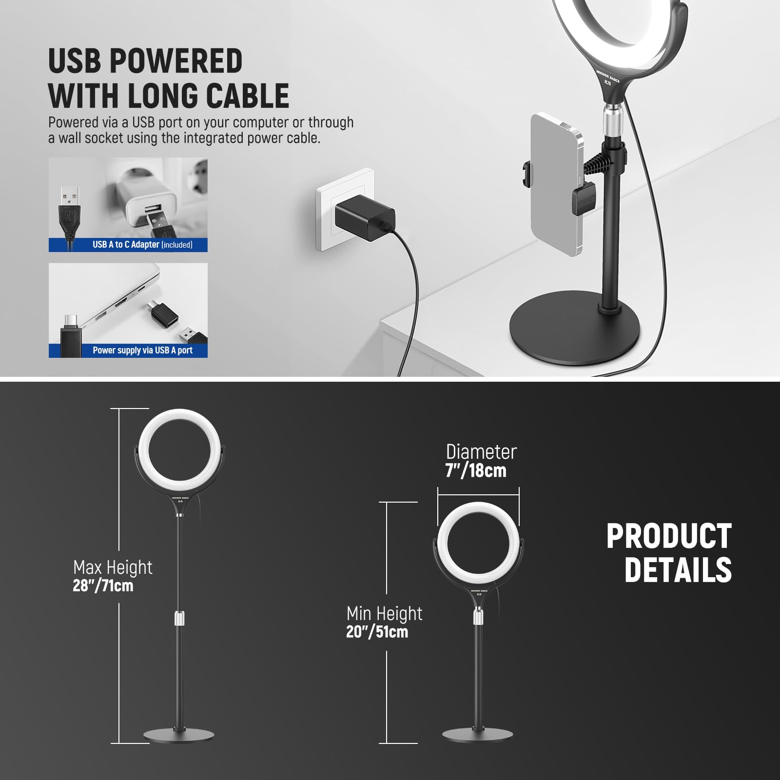 USB POWERED WITH LONG CABLE  
Powered via a USB port on your computer or through a wall socket using the integrated power cable.  
USB A to C Adapter (included)  
Power supply via USB A port  

Diameter: 7"/18cm  
Max Height: 28"/71cm  
Min Height: 20"/51cm  

PRODUCT DETAILS
