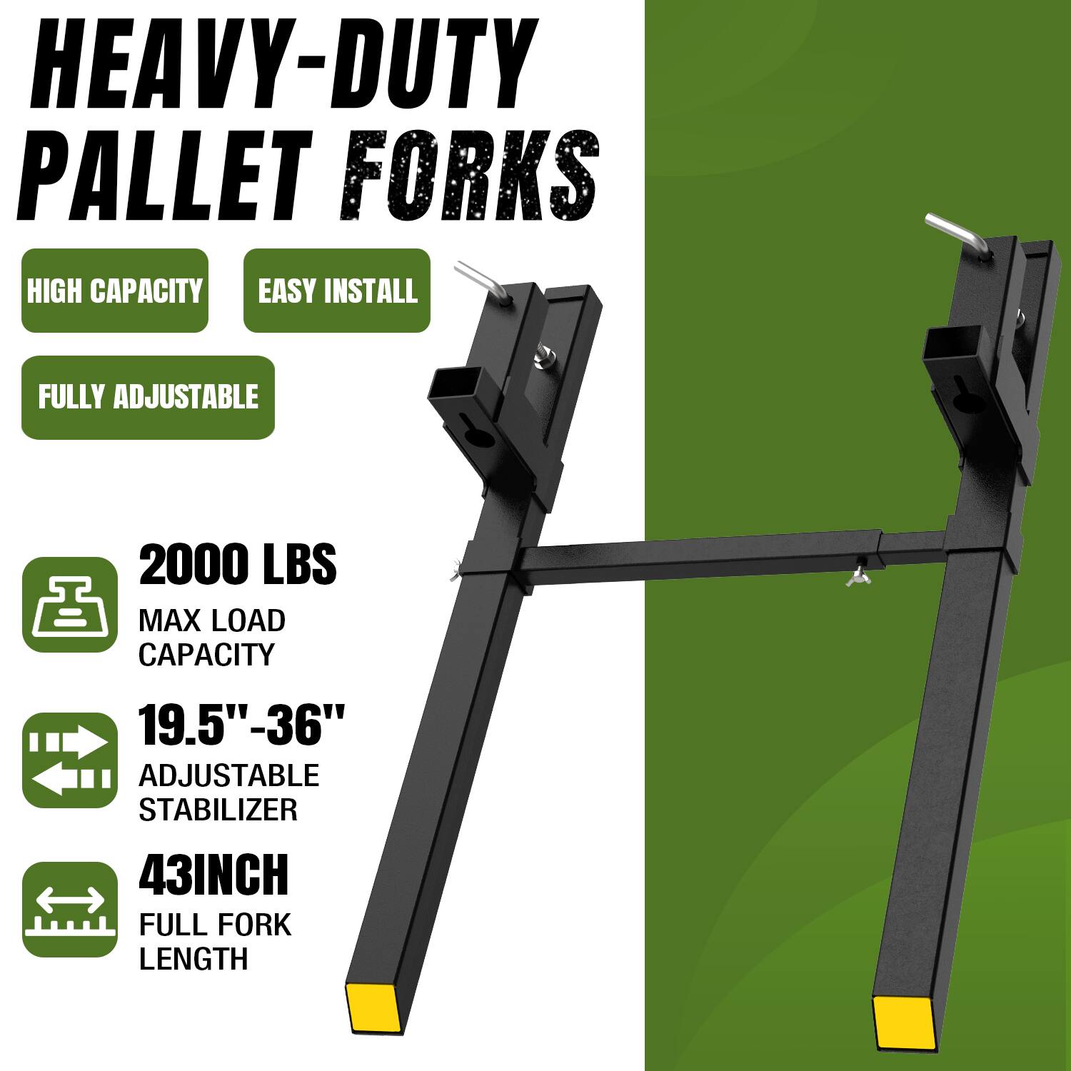 HEAVY-DUTY PALLET FORKS  
HIGH CAPACITY  
EASY INSTALL  
FULLY ADJUSTABLE  
2000 LBS MAX LOAD CAPACITY  
19.5" - 36" ADJUSTABLE STABILIZER  
43INCH FULL FORK LENGTH