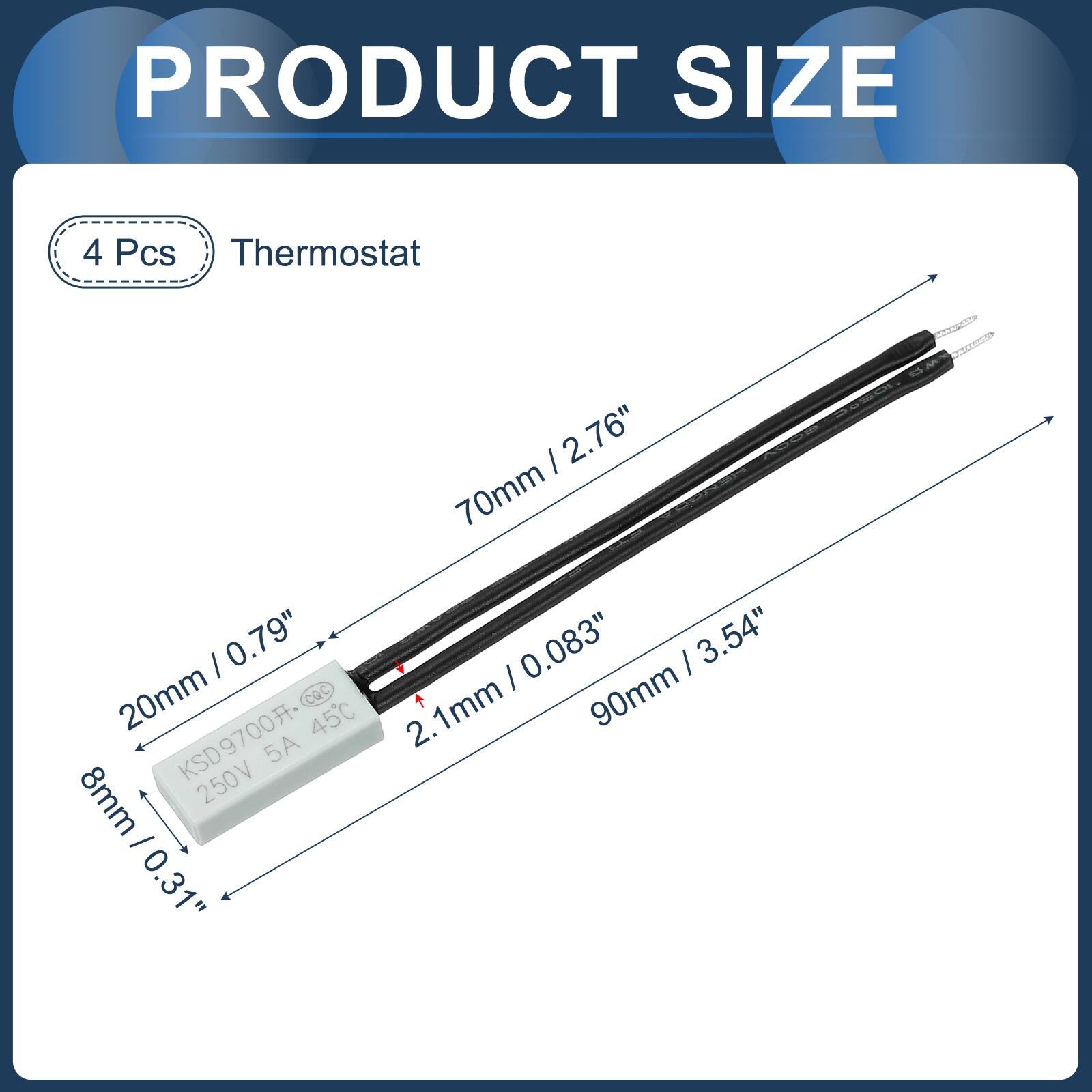PRODUCT SIZE

4 Pcs Thermostat

- 70mm / 2.76"
- 20mm / 0.79"
- 8mm / 0.31"
- 2.1mm / 0.083"
- 90mm / 3.54"
- 1mm

KSD9700 45C 5A 250V