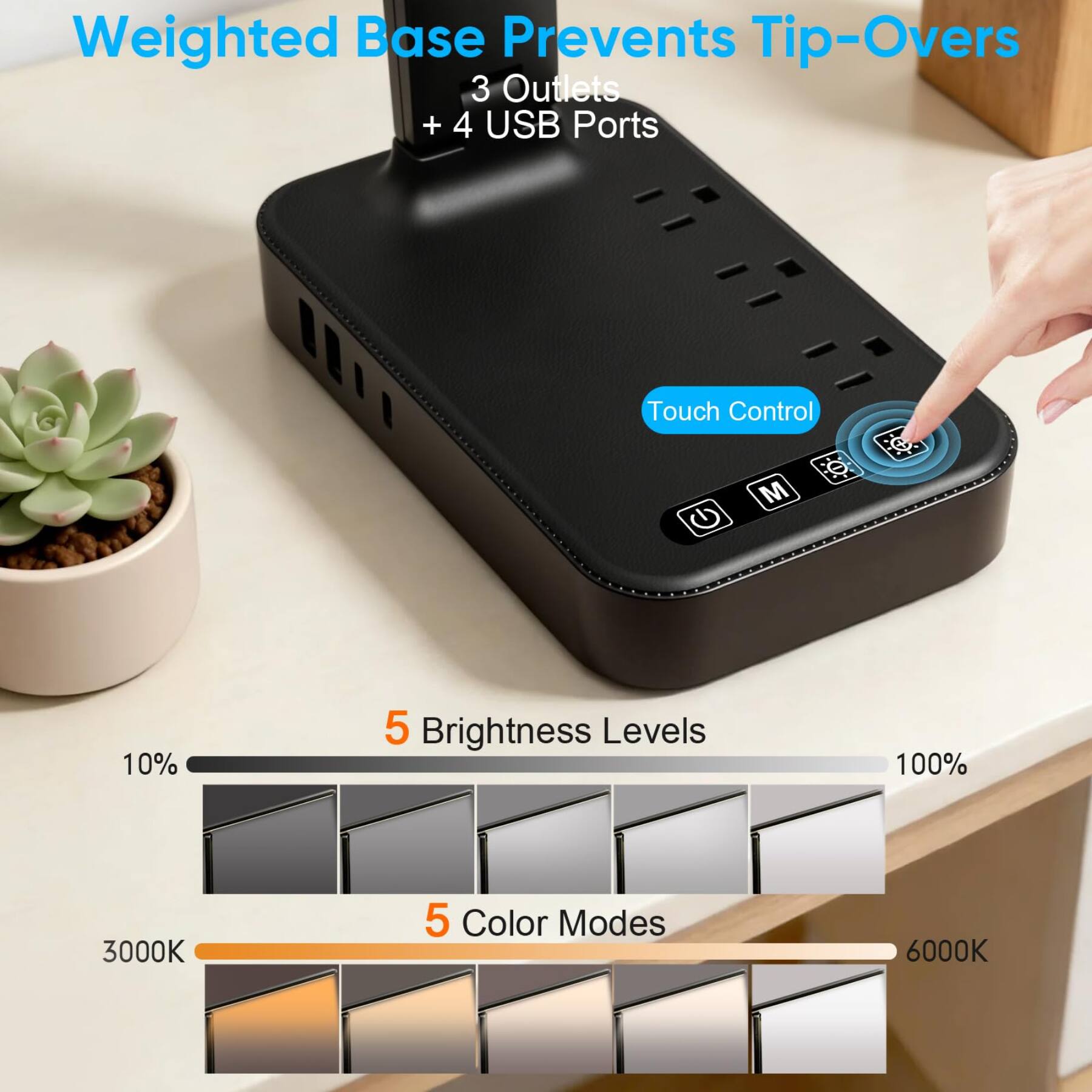 Weighted Base Prevents Tip-Overs  
3 Outlets + 4 USB Ports  
Touch Control  
5 Brightness Levels (10% to 100%)  
5 Color Modes (3000K to 6000K)