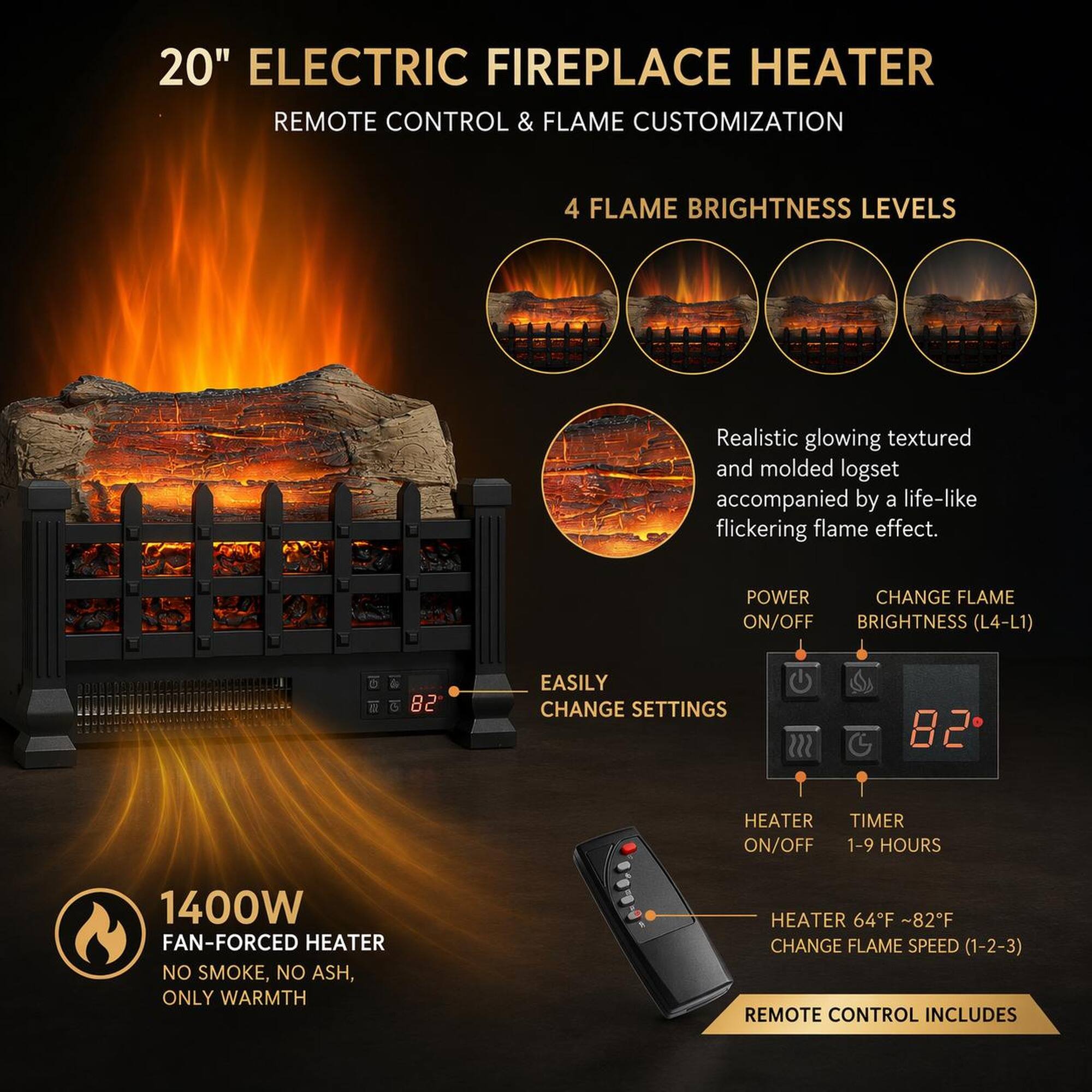 20" ELECTRIC FIREPLACE HEATER  
REMOTE CONTROL & FLAME CUSTOMIZATION  
4 FLAME BRIGHTNESS LEVELS  

Realistic glowing textured and molded logset accompanied by a life-like flickering flame effect.  

POWER CHANGE FLAME ON/OFF BRIGHTNESS (L4-L1)  
EASILY CHANGE SETTINGS  
HEATER TIMER ON/OFF 1-9 HOURS  
1400W FAN-FORCED HEATER NO SMOKE, NO ASH, ONLY WARMTH HEATER 64°F ~82°F CHANGE FLAME SPEED (1-2-3)  
REMOTE CONTROL INCLUDES
