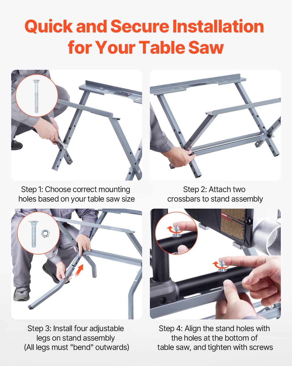 Quick and Secure Installation for Your Table Saw

Step 1: Choose correct mounting holes based on your table saw size

Step 2: Attach two crossbars to stand assembly

Step 3: Install four adjustable legs on stand assembly (All legs must "bend" outwards)

Step 4: Align the stand holes with the holes at the bottom of table saw, and tighten with screws