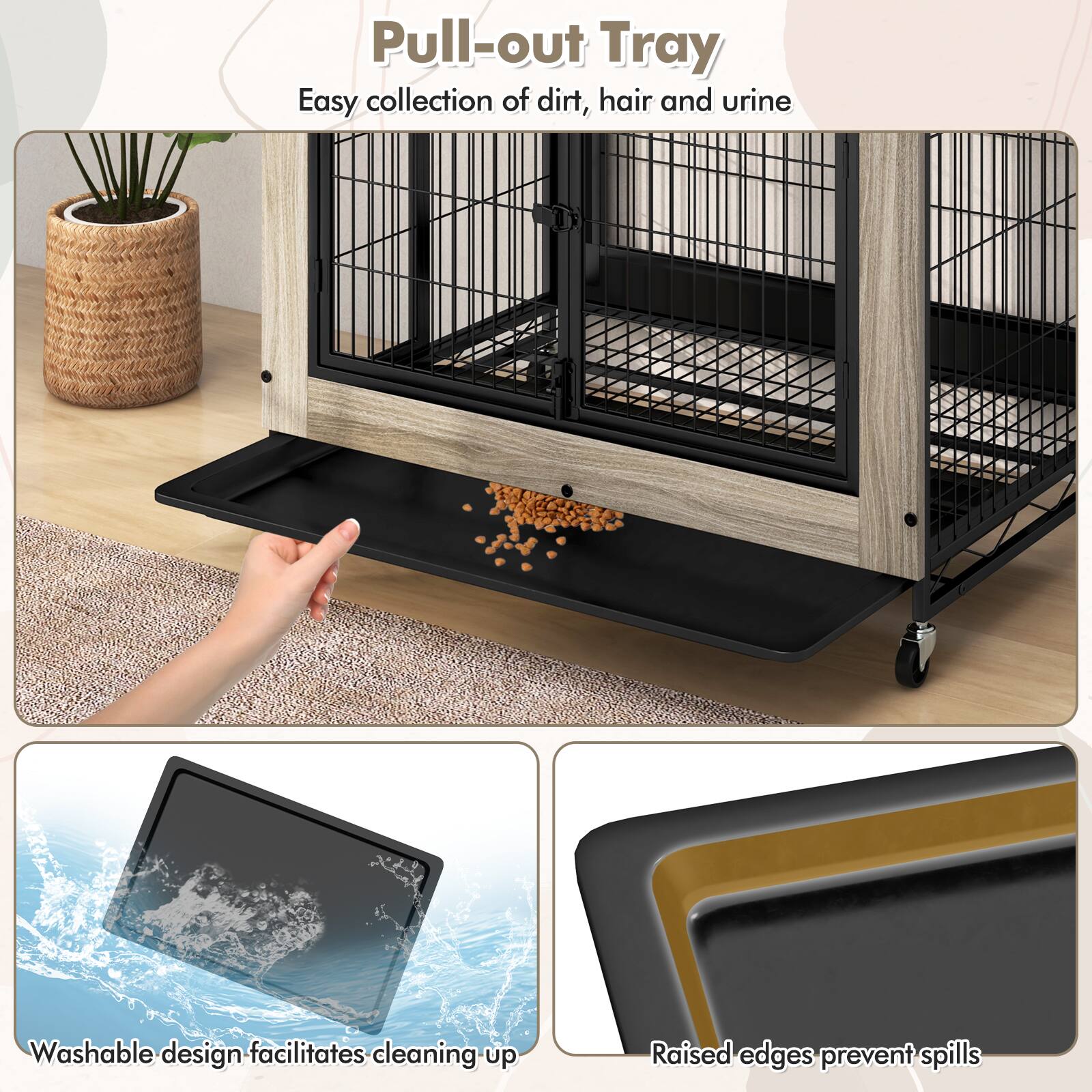 Pull-out Tray  
Easy collection of dirt, hair and urine  

Washable design facilitates cleaning up  

Raised edges prevent spills