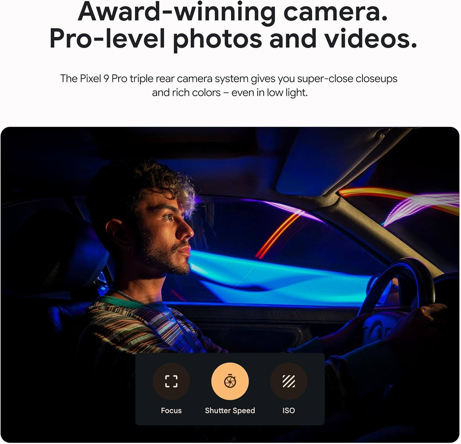 Award-winning camera. Pro-level photos and videos.

The Pixel 9 Pro triple rear camera system gives you super-close closeups and rich colors – even in low light.

Focus Shutter Speed ISO