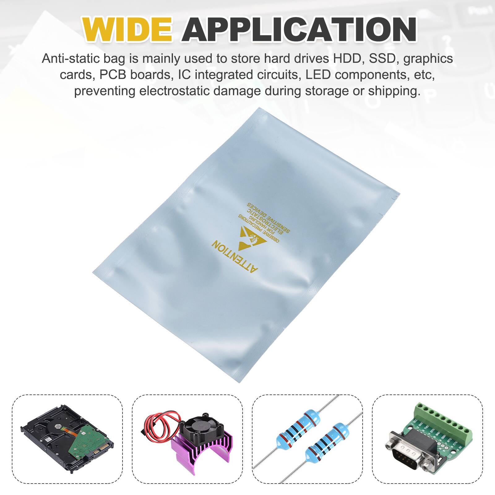 WIDE APPLICATION

Anti-static bag is mainly used to store hard drives HDD, SSD, graphics cards, PCB boards, IC integrated circuits, LED components, etc, preventing electrostatic damage during storage or shipping.

P 0 DEVICES ELECTROSTATIC SNNIGNVH PREC FOR SENSITIVE 73 Su2990 ATTENTION