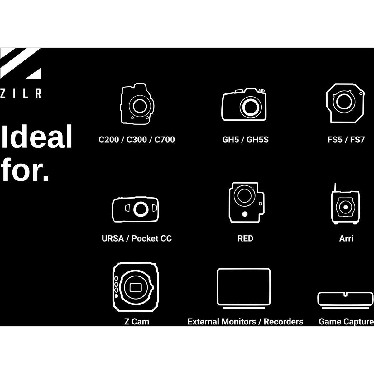 ZILR

Ideal for:
C200 / C300 / C700
GH5 / GH5S
FS5 / FS7
URSA / Pocket CC
RED
Arri
Z Cam
External Monitors / Recorders
Game Capture
