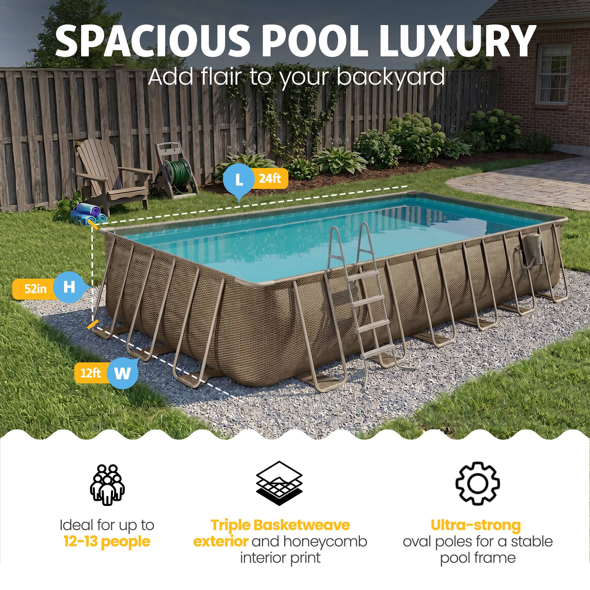 SPACIOUS POOL LUXURY  
Add flair to your backyard  

L 24ft  
H 52in  
W 12ft  

Ideal for up to 12-13 people  

Triple Basketweave exterior and honeycomb interior print  

Ultra-strong oval poles for a stable pool frame