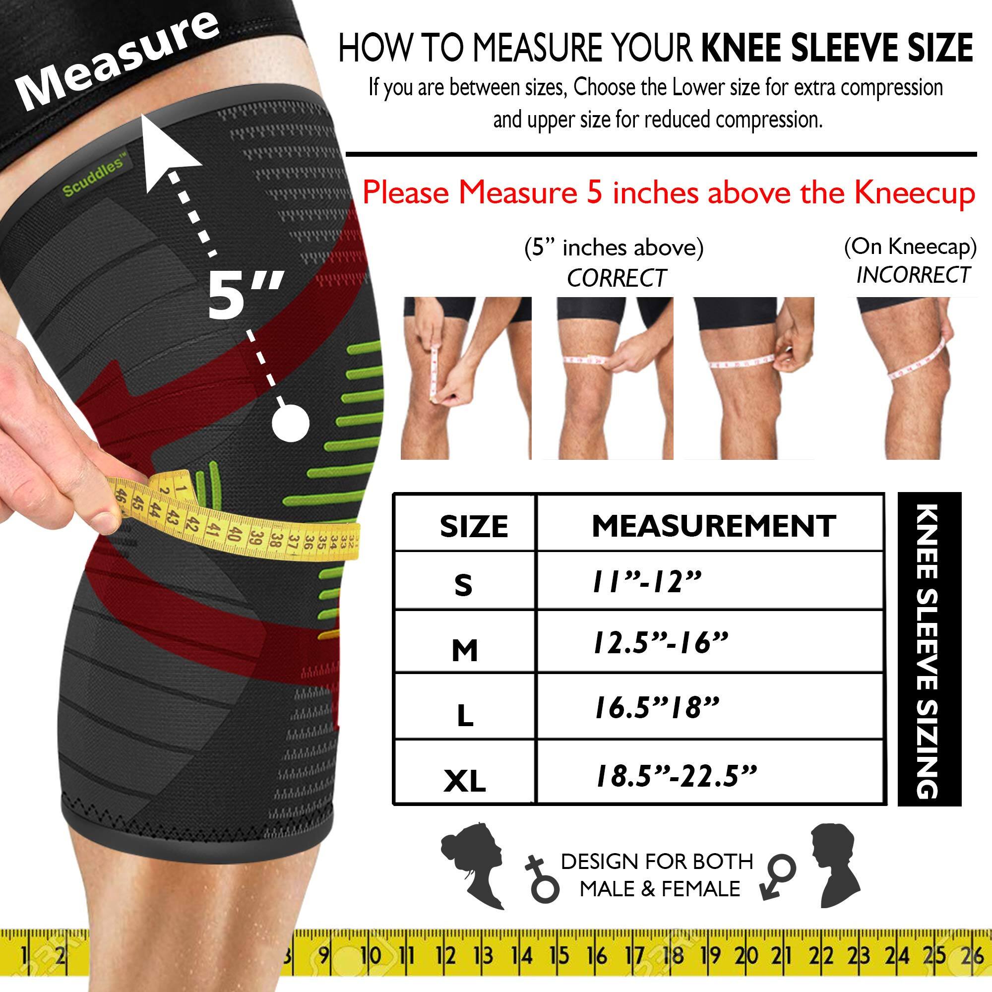 Measure Scuddles 5"  
HOW TO MEASURE YOUR KNEE SLEEVE SIZE  
If you are between sizes, Choose the Lower size for extra compression and upper size for reduced compression.  
Please Measure 5 inches above the Kneecup (5" inches above) (On Kneecap)  

CORRECT  
INCORRECT  

SIZE | MEASUREMENT  
S | 11"-12"  
M | 12.5"-16"  
L | 16.5"-18"  
XL | 18.5"-22.5"  

DESIGN FOR BOTH MALE & FEMALE