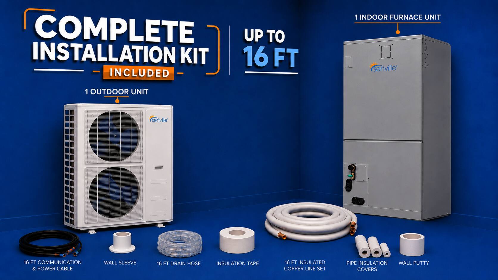 COMPLETE INSTALLATION KIT 16 FT INCLUDED  
1 INDOOR FURNACE UNIT  
1 OUTDOOR UNIT  
16 FT COMMUNICATION & POWER CABLE  
WALL SLEEVE  
16 FT DRAIN HOSE  
INSULATION TAPE  
16 FT INSULATED COPPER LINE SET  
PIPE INSULATION  
WALL PUTTY COVERS