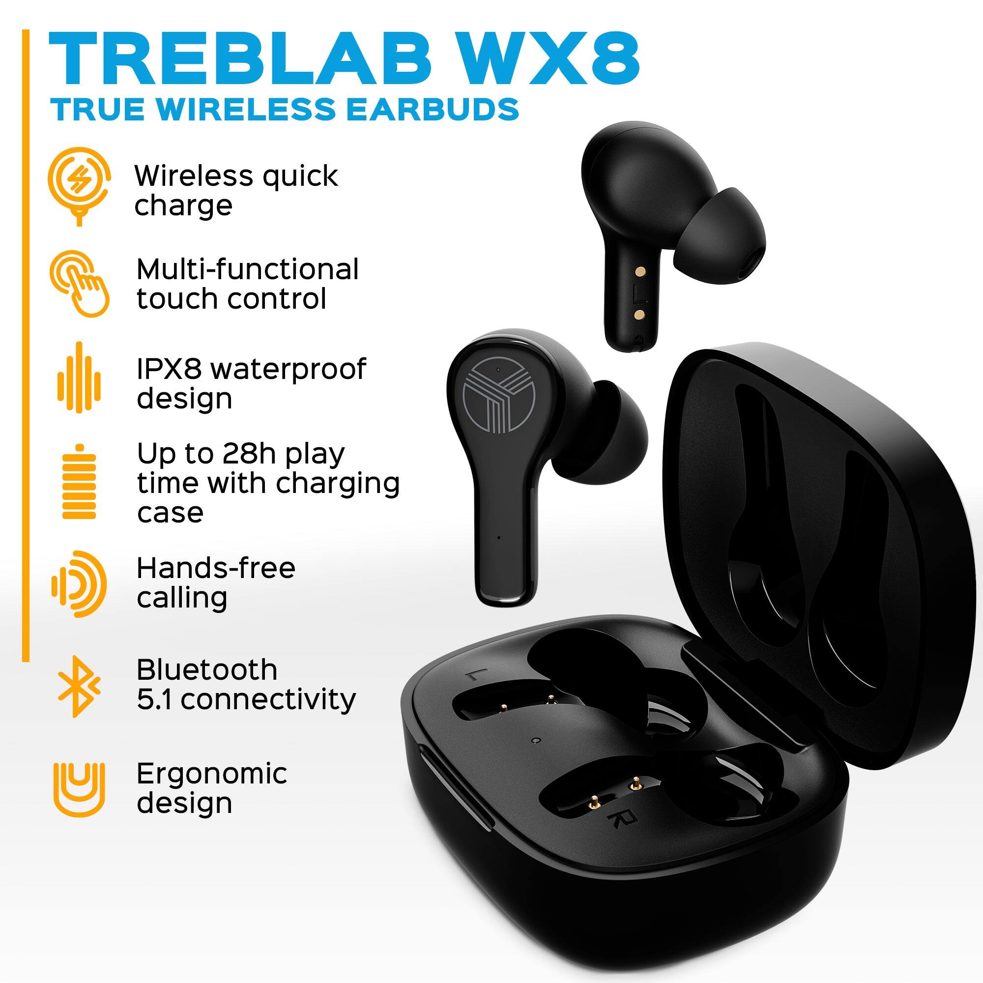 TREBLAB WX8 TRUE WIRELESS EARBUDS

- Wireless quick charge
- Multi-functional touch control
- IPX8 waterproof design
- Up to 28h play time with charging case
- Hands-free calling
- Bluetooth 5.1 connectivity
- Ergonomic design