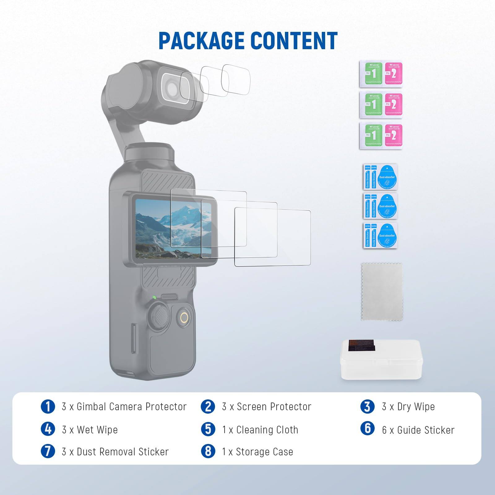 PACKAGE CONTENT

1. 3 x Gimbal Camera Protector
2. 3 x Screen Protector
3. 3 x Dry Wipe
4. 3 x Wet Wipe
5. 1 x Cleaning Cloth
6. 6 x Guide Sticker
7. 3 x Dust Removal Sticker
8. 1 x Storage Case