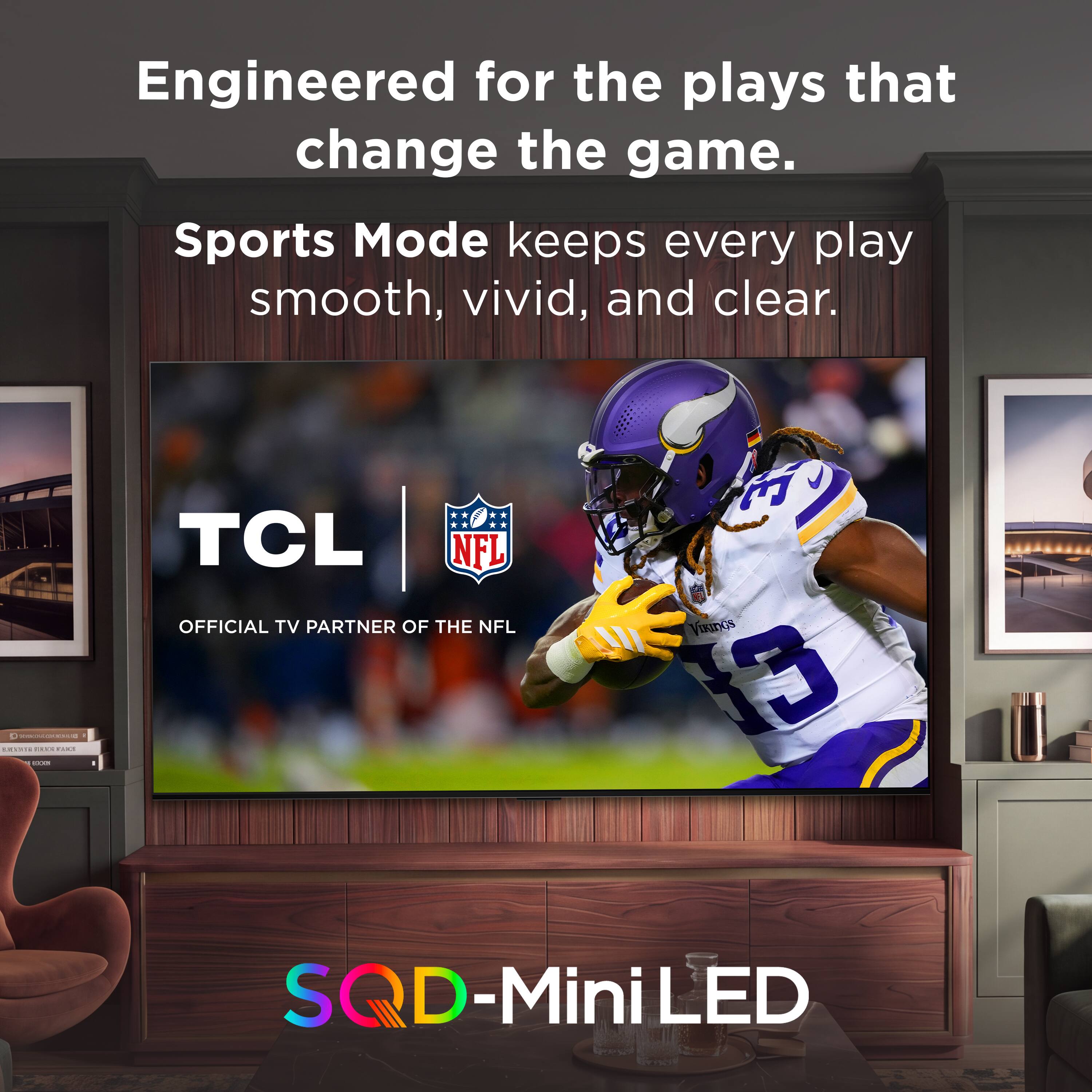 Engineered for the plays that change the game.  
Sports Mode keeps every play smooth, vivid, and clear.  
www.al-ain.com  
4 AMERIC EXEX FAICE 100%  
TCL NFL OFFICIAL TV PARTNER OF THE NFL  
35 VIKINGS 3  
SQD-MiniLED