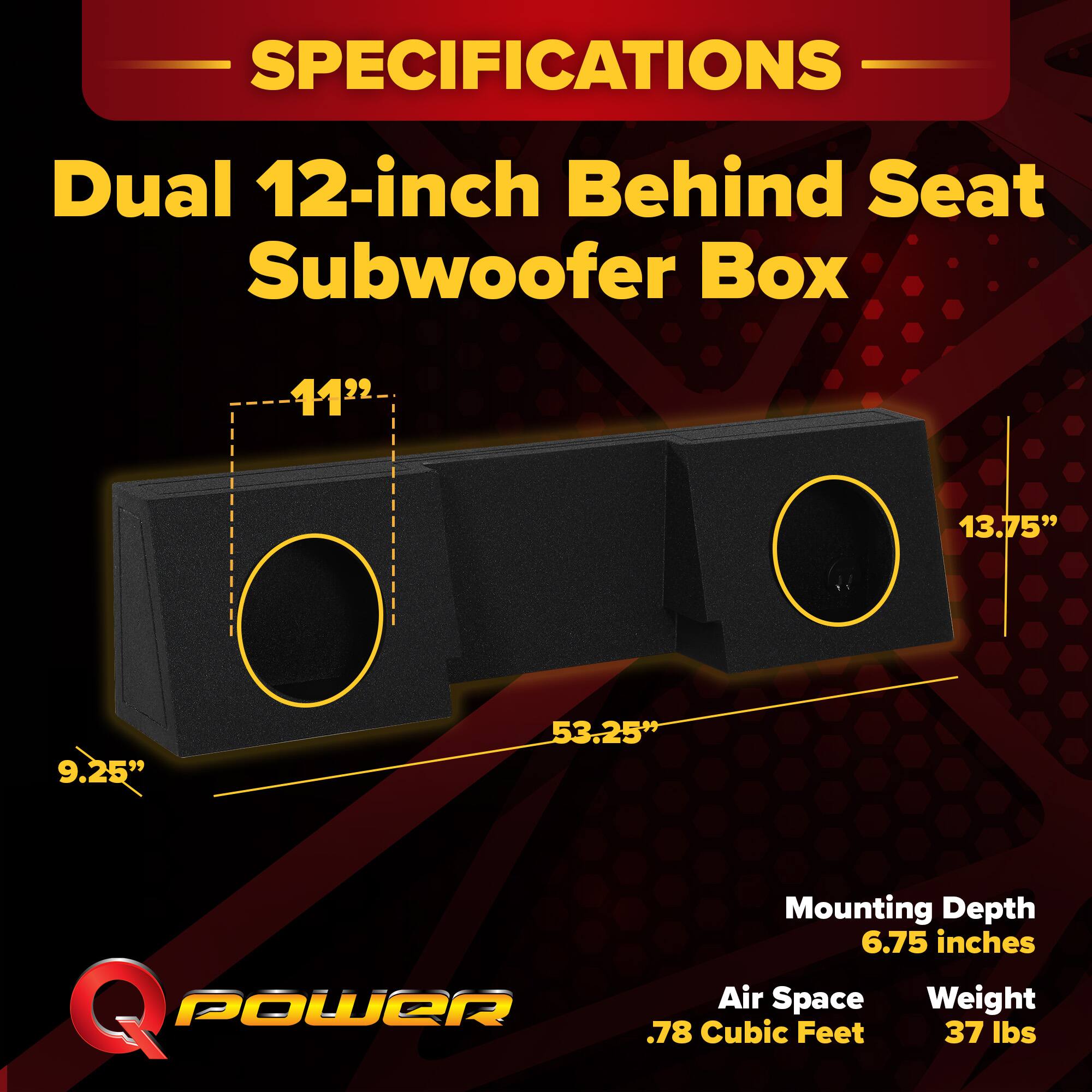 SPECIFICATIONS  
Dual 12-inch Behind Seat Subwoofer Box  
11.25" x 13.75" x 53.25"  
Mounting Depth: 6.75 inches  
Air Space: .78 Cubic Feet  
Weight: 37 lbs