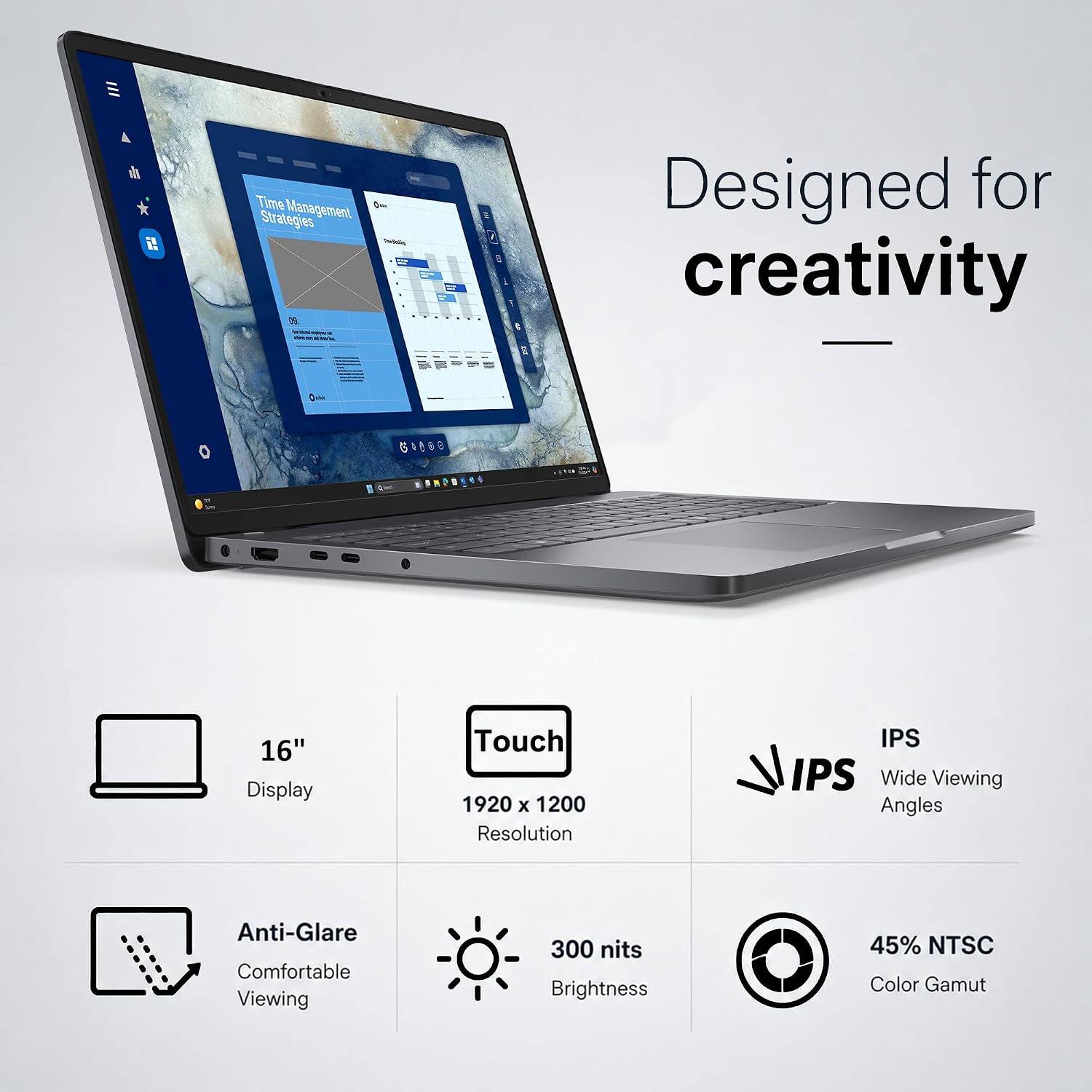 Time Management Strategies

Designed for creativity

16" Display
Touch 1920 x 1200 Resolution
IPS Wide Viewing Angles
Anti-Glare Comfortable Viewing
300 nits Brightness
45% NTSC Color Gamut
