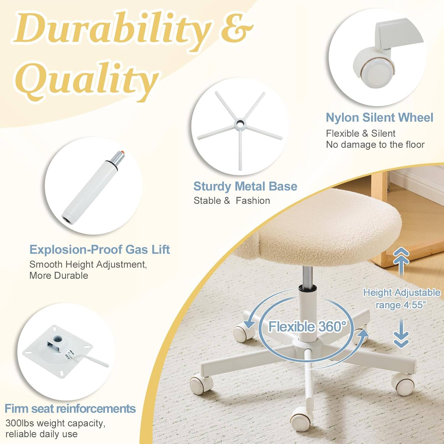 Durability & Quality

- Nylon Silent Wheel: Flexible & Silent, No damage to the floor
- Sturdy Metal Base: Stable & Fashion
- Explosion-Proof Gas Lift: Smooth Height Adjustment, More Durable
- Height Adjustable range: 4.55"
- Flexible 360°
- Firm seat reinforcements: 300lbs weight capacity, reliable daily use