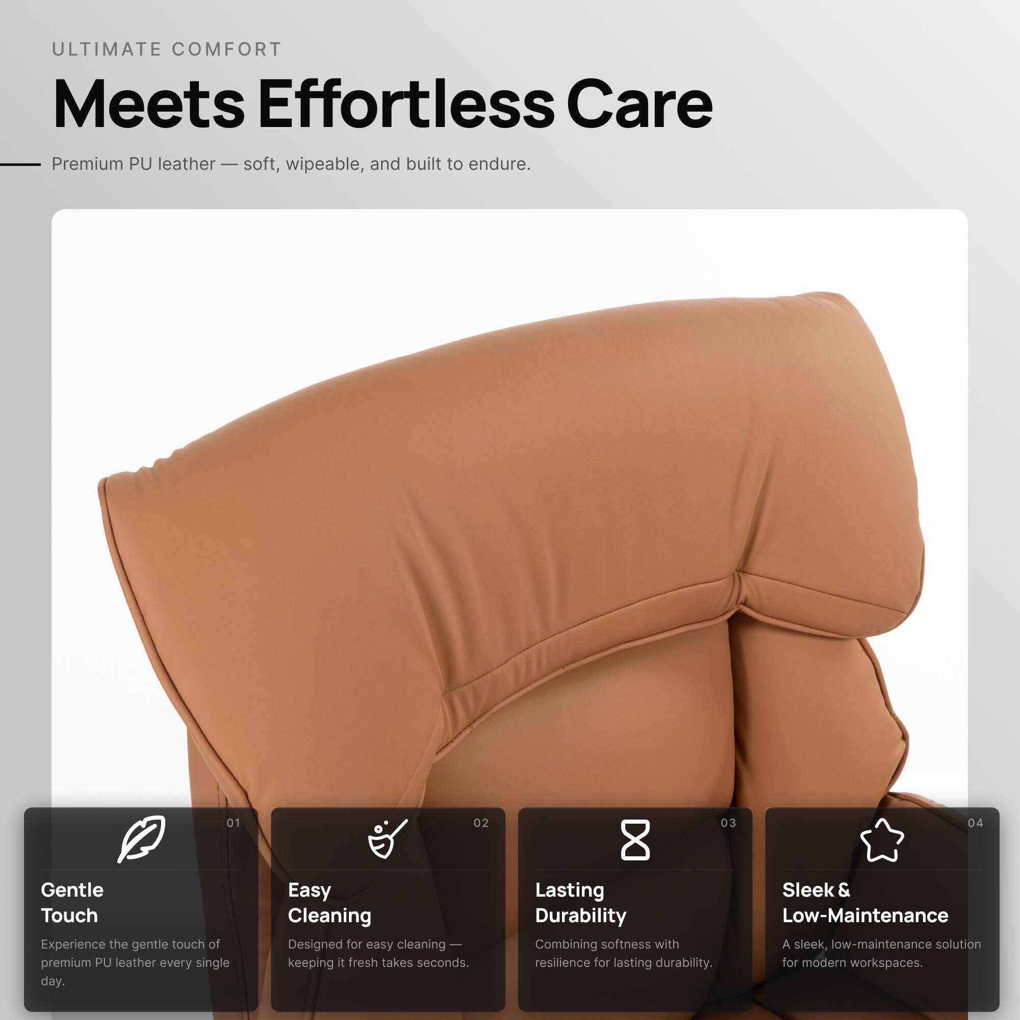 ULTIMATE COMFORT  
Meets Effortless Care

Premium PU leather — soft, wipeable, and built to endure.

01  
Gentle Touch  
Experience the gentle touch of premium PU leather every single day.

02  
Easy Cleaning  
Designed for easy cleaning — keeping it fresh takes seconds.

03  
Lasting Durability  
Combining softness with resilience for lasting durability.

04  
Sleek & Low-Maintenance  
A sleek, low-maintenance solution for modern workspaces.