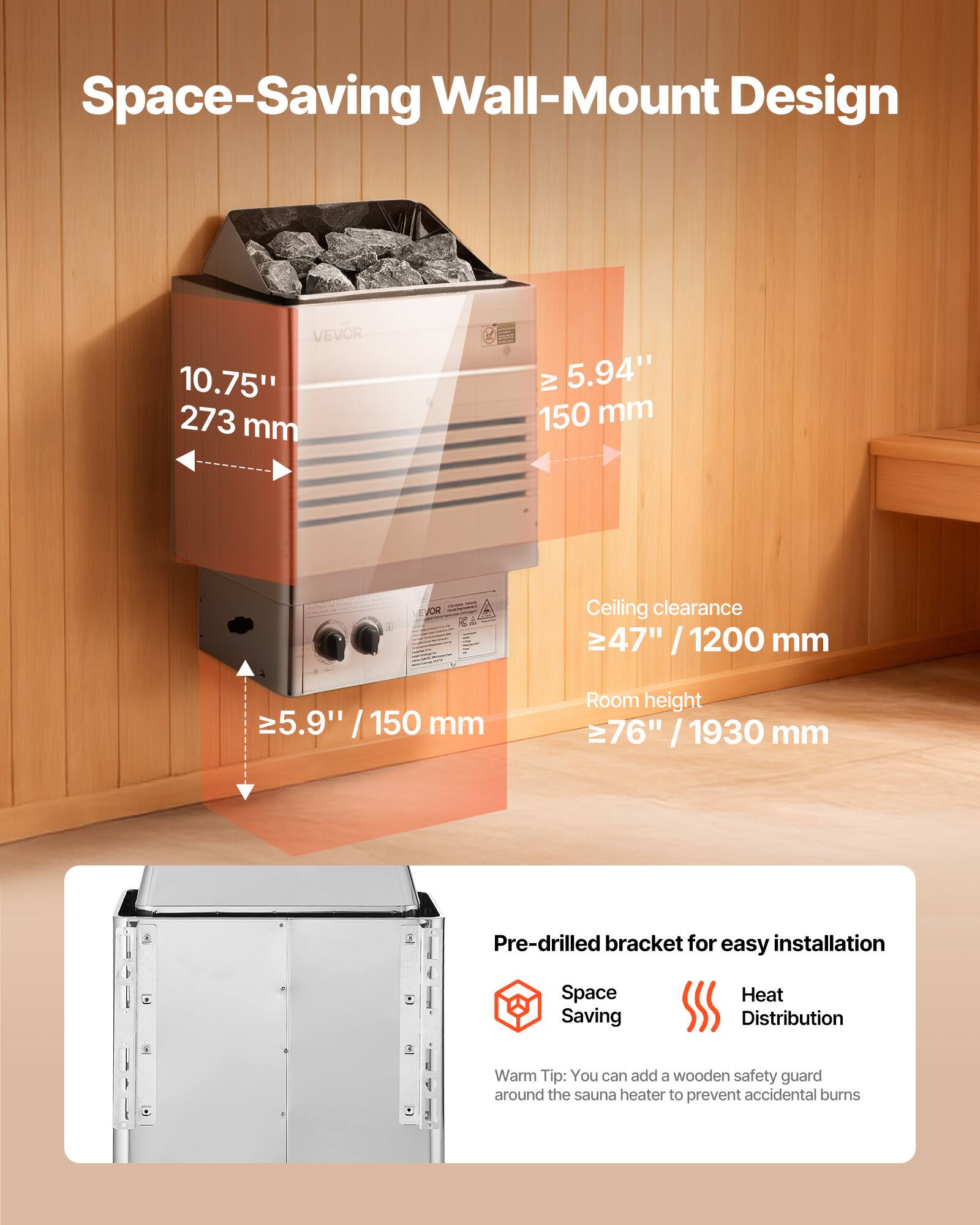 Space-Saving Wall-Mount Design

VEVOR 10.75" 273 mm

IV 5.94" 150 mm

Ceiling clearance 47" 1200 mm

≥5.9" / 150 mm

Room height 76" / 1930 mm

Pre-drilled bracket for easy installation

Space Saving

Heat Distribution

Warm Tip: You can add a wooden safety guard around the sauna heater to prevent accidental burns
