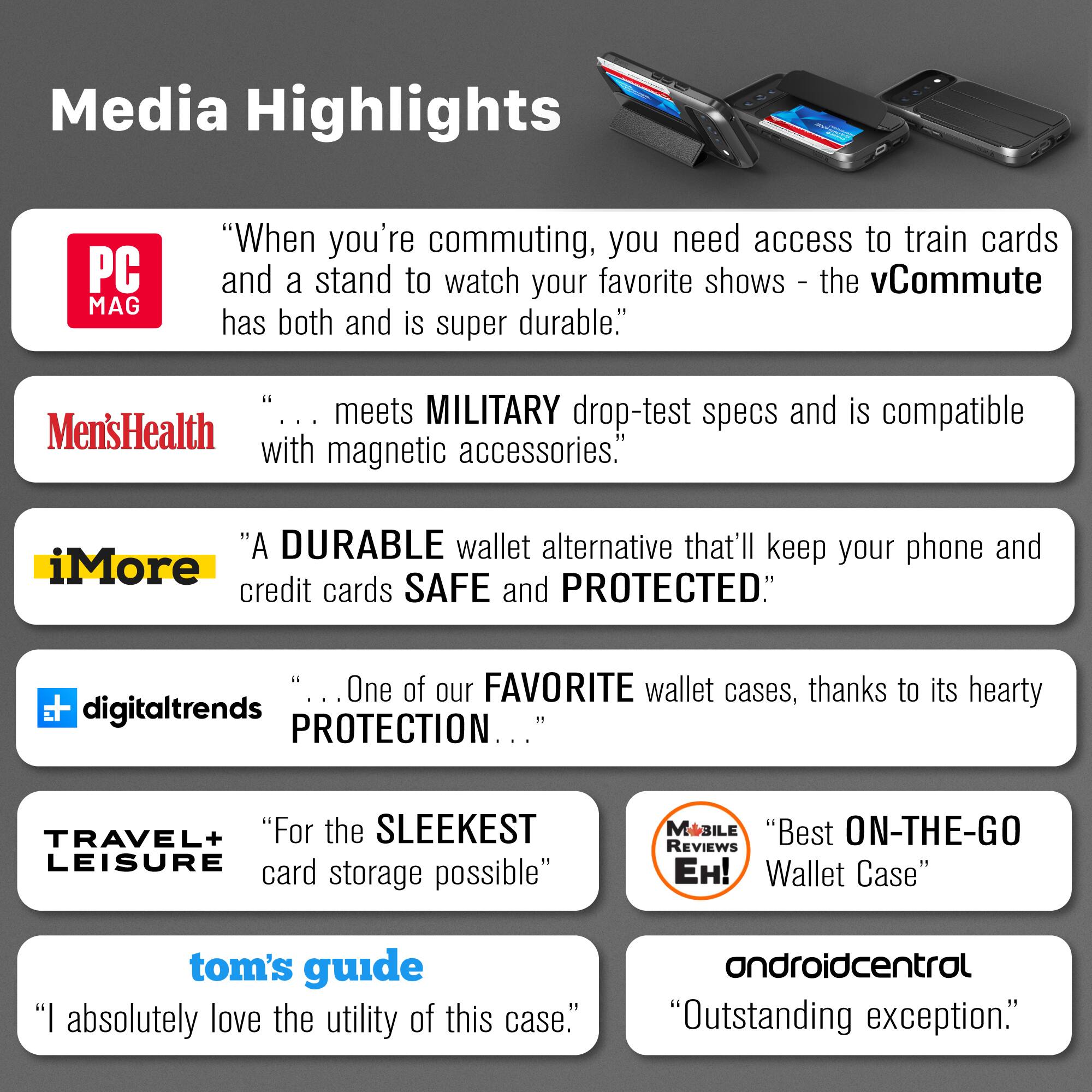 Media Highlights

PC MAG
"When you're commuting, you need access to train cards and a stand to watch your favorite shows - the vCommute has both and is super durable."

Men'sHealth
"... meets MILITARY drop-test specs and is compatible with magnetic accessories."

iMore
"A DURABLE wallet alternative that'll keep your phone and credit cards SAFE and PROTECTED."

digitaltrends
"... One of our FAVORITE wallet cases, thanks to its hearty PROTECTION ..."

TRAVEL+ LEISURE
"For the SLEEKEST LEISURE card storage possible"

MOBILE REVIEWS EH!
"Best ON-THE-GO Wallet Case"

tom's guide
"I absolutely love the utility of this case."

androidcentral
"Outstanding exception."