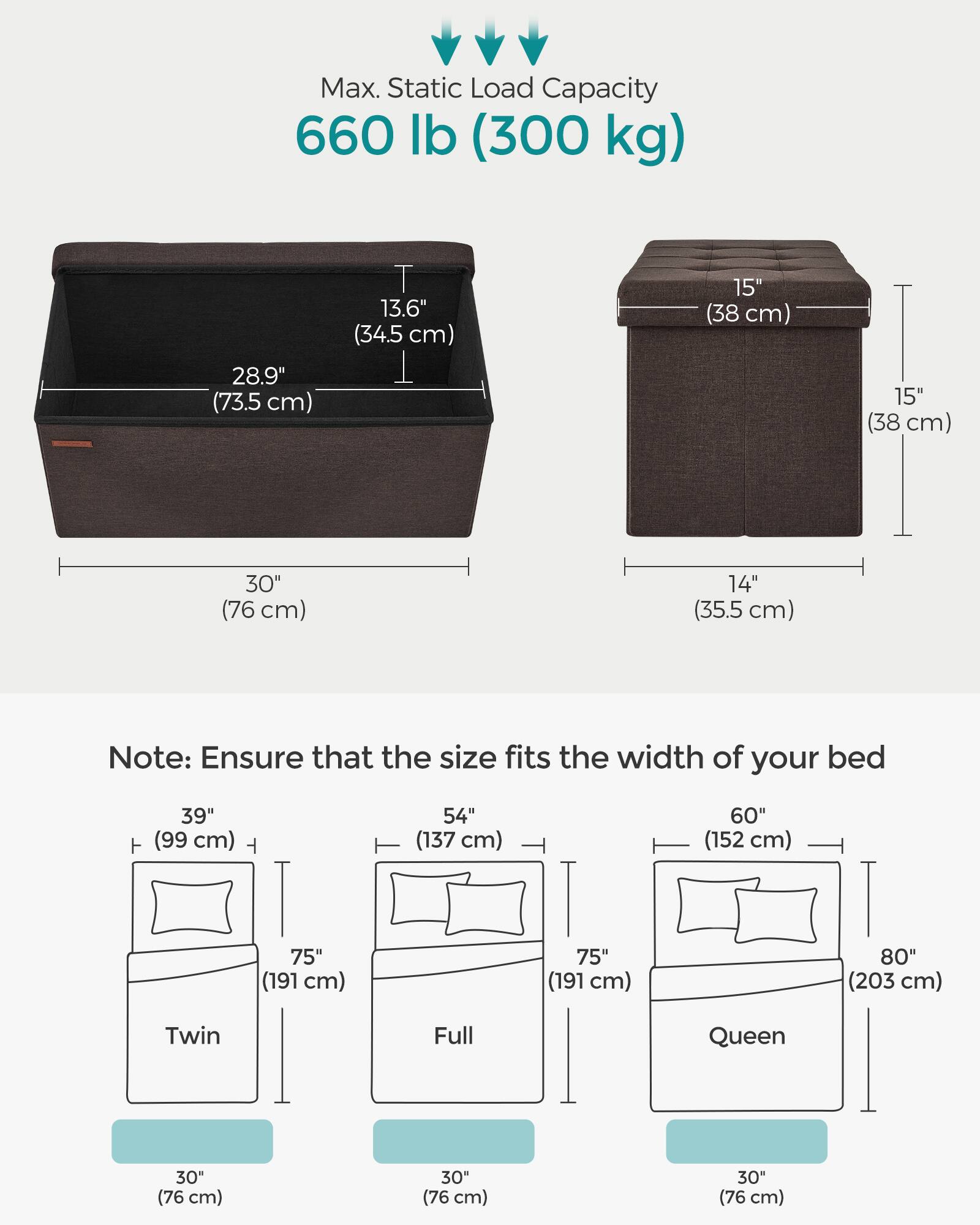 Max. Static Load Capacity: 660 lb (300 kg)

Dimensions:
- Length: 30" (76 cm)
- Height: 15" (38 cm)
- Width: 14" (35.5 cm)
- Depth: 13.6" (34.5 cm)
- Overall Height: 28.9" (73.5 cm)

Note: Ensure that the size fits the width of your bed

Bed Sizes:
- Twin: 39" (99 cm) wide
- Full: 54" (137 cm) wide
- Queen: 60" (152 cm) wide
- Queen: 75" (191 cm) wide
- Queen: 80" (203 cm) wide

All bed sizes have a depth of 30" (76 cm).
